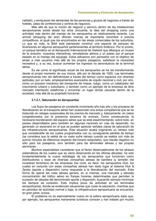 Funcionamiento y Evolución de Aeropuertos
63
calidad), y enriquecen las demandas de las personas y grupos de negocios a través de
hoteles, salas de conferencias y centros de negocios.
Más allá de que la noción de negocio y servicio dentro de las instalaciones
aeroportuarias existe desde los años cincuenta, la idea del shopping como una
actividad más dentro del manejo de los aeropuertos es relativamente reciente. Los
airmall (shopping del aire) ofrecen marcas de importante renombre a precios
competitivos, al igual que los encontrados en las áreas comerciales de los suburbios.
Lo que es más, la BAA está planeando construir una especie de parques de
diversiones en algunos aeropuertos pertenecientes al territorio británico. Por lo pronto,
un parque temático en el Aeropuerto Internacional de Gatwick que albergue un museo
de la aviación, muestras interactivas, simuladores aéreos y un paseo por el parque
basado en el manejo del equipaje. Estos esfuerzos son pensados con el objetivo de
atraer a más usuarios más allá de los propios pasajeros, satisfacer la necesidad
recreativa y, a su vez, buscar aumentar los ingresos no aeronáuticos de la terminal
aérea.
Es así como el significado social de los aeropuertos se ha ido transformando
desde el propio momento de sus inicios, allá por la década de 1920. Las terminales
aeroportuarias han ido definiéndose a través del tiempo como espacios con diversas
aptitudes; por un lado, emplazamientos avanzados de orgullo nacional y civil, por otro,
como un proceso mecánico del transporte de masas, luego, como un catalizador del
crecimiento urbano y suburbano, y también como un ejemplo de la empresa de libre
mercado intentando redefinirse y encontrar un lugar donde ubicarse dentro de la
sociedad, más allá de su propósito funcional.
3.1.2.1. Saturación en Aeropuertos
Los flujos de pasajeros en constante incremento año tras año y los procesos de
liberalización en el transporte aéreo han ocasionado una ardua competencia que se ha
traducido en rebajas ocasionales de los precios de mercado y, básicamente, en cielos
congestionados por la presencia excesiva de aviones. Como consecuencia, la
necesaria reordenación del espacio aéreo que se está experimentando, sobre todo, en
países desarrollados pero también en algunas naciones en vías de desarrollo, ha
generado un escenario en el que se pueden apreciar señales claras de saturación de
las infraestructuras aeroportuarias. Esta situación acaba originando un retraso más
que considerable de los vuelos programados con su consiguiente pérdida de tiempo
(se considera que la salida de un vuelo sufre retraso cuando se realiza con más de
quince minutos de diferencia respecto del horario estipulado), que resulta negativo no
sólo para los pasajeros, sino también para las terminales aéreas y las propias
aeronaves.
Muchos especialistas consideran que el factor desencadenante de los atrasos
sistemáticos de los vuelos que se viene observando en las últimas décadas, ha sido
fundamentalmente la nueva estrategia de los aeropuertos que funcionan como
distribuidores o base de diversas compañías aéreas de bandera (y también del
novedoso fenómeno de las empresas low cost), es decir, los aeropuertos Hub, los
cuales en conjunto con estas compañías aéreas han dado lugar al sistema Hub &
Spoke (aporte y dispersión) como respuesta a la liberalización del mercado. Esta
forma de operar las rutas aéreas genera, en si mismas, una marcada y elevada
concentración del tráfico aéreo en franjas horarias determinadas que permiten la
sucesión de oleadas del denominado aporte y dispersión, buscando siempre minimizar
los tiempos de conexión. Esto implica picos de actividad en las terminales
aeroportuarias, donde se evidencian situaciones que rozan la saturación, mientras que
en periodos de actividad normal o baja, la infraestructura aeroportuaria se encuentra,
en gran parte, ociosa.
El problema no es esencialmente nuevo en la esfera aeroportuaria dado que,
por ejemplo, los aeropuertos meramente turísticos conocen y han tratado por mucho
 