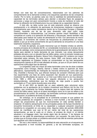 Funcionamiento y Evolución de Aeropuertos
64
tiempo con este tipo de concentraciones, relacionados con los patrones de
comportamiento de la demanda turística y los esquemas operativos de las compañías
charter. Por lo tanto, se plantea cada vez más la viabilidad de sobredimensionar la
capacidad de las terminales aéreas para atender a elevados flujos de pasajeros,
aeronaves y carga con gran concentración horaria a costa de mantener el resto del
tiempo la utilización de la infraestructura muy por debajo de su capacidad máxima.
A todo ello, se debe sumar que en este escenario actual se observa una
predisposición a la utilización de aeronaves de dimensiones medianas a pequeñas
(principalmente para vuelos domésticos dentro de la Comunidad Europea y Estados
Unidos), haciendo uso de las de gran dimensión sólo para cubrir rutas
intercontinentales o transoceánicas. Las primeras aportan mayor flexibilidad a las
compañías en cuanto a la operación de itinerarios y frecuencias, siendo también más
adecuadas para realizar los vuelos de alimentación al Hub. Con aeronaves de menor
capacidad, el incremento del número de frecuencias es prácticamente un hecho,
debido a que ya se tiene conocimiento de que la demanda se encuentra en una fase
totalmente creciente y expansiva.
A modo de ejemplo, se puede mencionar que en Estados Unidos se advirtió,
durante principios de la década del 90, un considerable incremento en el atraso de los
vuelos de cabotaje, como consecuencia directa de la generalización del sistema Hub &
Spoke para atender la fuerte demanda de ese mercado. Las zonas densamente
pobladas del país y con un elevado flujo de tráfico aéreo, como el corredor noreste que
involucra a las ciudades de Boston, Nueva York y Washington DC, sintieron con mayor
intensidad estos retrasos. De esta manera, hacia 1995, una tercera parte de los
retrasos registrados en Estados Unidos se concentraban en los tres aeropuertos
neoyorquinos (siendo el JFK el más afectado de todos, ya que un 25 por ciento de sus
operaciones sufría algún tipo de demora).
La congestión cada vez mayor de estas terminales como las de otras ciudades
importantes como Chicago, Atlanta, Denver y Dallas motivo la aparición de Hubs
alternativos, representantes de metrópolis de menores dimensiones, como Salt Lake
City, Charlotte o Kansas City, que ofrecían tiempos de conexión inferiores pero que
tras experimentar una fase de cierta expansión han decaído en sus operaciones,
mostrando las dificultades de operar en un Hub cuyo tráfico local no es muy elevado.
Entre 1989 y 2000 las demoras han seguido afectando a los aeropuertos
estadounidenses, estimándose que los tiempos de viaje puerta a puerta han
aumentado un 77 por ciento durante esos once años.
En el año 2001 se decidió dar un paso adelante para solucionar estos
problemas con la aprobación de la Aviation Investment and Reform Act for the 21st
Century, que incrementa los fondos federales para la mejora total del sistema de
control de tráfico aéreo, tanto en el plano tecnológico como en lo que se refiere a los
procedimientos de control. Sin embargo, las terminales continúan presentando signos
de saturación; el problema de fondo no está resuelto.
Sin embargo, en la actualidad es el continente europeo el que padece los
mayores problemas de congestión y retrasos a nivel mundial, y los resultados que
arrojan las proyecciones es que los inconvenientes en este sentido tienden a
empeorar. El sistema aeroportuario en los principales países de Europa Occidental se
encuentra funcionando al límite de su capacidad y cualquier actuación coyuntural
transforma la congestión en una grave crisis. Algunos datos del período 2000-2008
ponen de manifiesto que casi el 50 por ciento del total de las operaciones
aeroportuarias, ya sea el vuelo en sí mismo, el proceso de check in, el trámite
aduanero o el baggage claim, han tenido algún tipo de demora. Y los tiempos de
espera en las salas de preembarque aumentaron, por supuesto. De esta forma, se
prueba que en Europa existe un problema estructural más allá de eventos particulares
que agudizan aún más la situación.
De una u otra manera, la responsabilidad de esta saturación en el esquema de
los aeropuertos a nivel mundial, en general, y de las terminales europeas, en
 