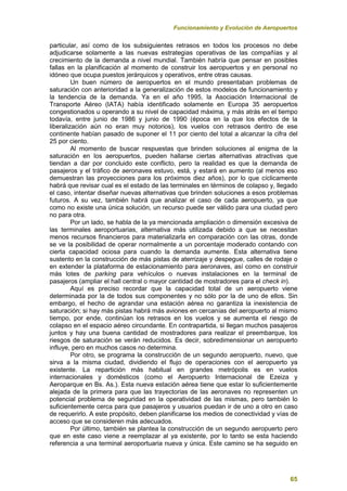 Funcionamiento y Evolución de Aeropuertos
65
particular, así como de los subsiguientes retrasos en todos los procesos no debe
adjudicarse solamente a las nuevas estrategias operativas de las compañías y al
crecimiento de la demanda a nivel mundial. También habría que pensar en posibles
fallas en la planificación al momento de construir los aeropuertos y en personal no
idóneo que ocupa puestos jerárquicos y operativos, entre otras causas.
Un buen número de aeropuertos en el mundo presentaban problemas de
saturación con anterioridad a la generalización de estos modelos de funcionamiento y
la tendencia de la demanda. Ya en el año 1995, la Asociación Internacional de
Transporte Aéreo (IATA) había identificado solamente en Europa 35 aeropuertos
congestionados u operando a su nivel de capacidad máxima, y más atrás en el tiempo
todavía, entre junio de 1986 y junio de 1990 (época en la que los efectos de la
liberalización aún no eran muy notorios), los vuelos con retrasos dentro de ese
continente habían pasado de suponer el 11 por ciento del total a alcanzar la cifra del
25 por ciento.
Al momento de buscar respuestas que brinden soluciones al enigma de la
saturación en los aeropuertos, pueden hallarse ciertas alternativas atractivas que
tiendan a dar por concluido este conflicto, pero la realidad es que la demanda de
pasajeros y el tráfico de aeronaves estuvo, está, y estará en aumento (al menos eso
demuestran las proyecciones para los próximos diez años), por lo que cíclicamente
habrá que revisar cual es el estado de las terminales en términos de colapso y, llegado
el caso, intentar diseñar nuevas alternativas que brinden soluciones a esos problemas
futuros. A su vez, también habrá que analizar el caso de cada aeropuerto, ya que
como no existe una única solución, un recurso puede ser válido para una ciudad pero
no para otra.
Por un lado, se habla de la ya mencionada ampliación o dimensión excesiva de
las terminales aeroportuarias, alternativa más utilizada debido a que se necesitan
menos recursos financieros para materializarla en comparación con las otras, donde
se ve la posibilidad de operar normalmente a un porcentaje moderado contando con
cierta capacidad ociosa para cuando la demanda aumente. Esta alternativa tiene
sustento en la construcción de más pistas de aterrizaje y despegue, calles de rodaje o
en extender la plataforma de estacionamiento para aeronaves, así como en construir
más lotes de parking para vehículos o nuevas instalaciones en la terminal de
pasajeros (ampliar el hall central o mayor cantidad de mostradores para el check in).
Aquí es preciso recordar que la capacidad total de un aeropuerto viene
determinada por la de todos sus componentes y no sólo por la de uno de ellos. Sin
embargo, el hecho de agrandar una estación aérea no garantiza la inexistencia de
saturación; si hay más pistas habrá más aviones en cercanías del aeropuerto al mismo
tiempo, por ende, continúan los retrasos en los vuelos y se aumenta el riesgo de
colapso en el espacio aéreo circundante. En contrapartida, si llegan muchos pasajeros
juntos y hay una buena cantidad de mostradores para realizar el preembarque, los
riesgos de saturación se verán reducidos. Es decir, sobredimensionar un aeropuerto
influye, pero en muchos casos no determina.
Por otro, se programa la construcción de un segundo aeropuerto, nuevo, que
sirva a la misma ciudad, dividiendo el flujo de operaciones con el aeropuerto ya
existente. La repartición más habitual en grandes metrópolis es en vuelos
internacionales y domésticos (como el Aeropuerto Internacional de Ezeiza y
Aeroparque en Bs. As.). Esta nueva estación aérea tiene que estar lo suficientemente
alejada de la primera para que las trayectorias de las aeronaves no representen un
potencial problema de seguridad en la operatividad de las mismas, pero también lo
suficientemente cerca para que pasajeros y usuarios puedan ir de uno a otro en caso
de requerirlo. A este propósito, deben planificarse los medios de conectividad y vías de
acceso que se consideren más adecuados.
Por último, también se plantea la construcción de un segundo aeropuerto pero
que en este caso viene a reemplazar al ya existente, por lo tanto se esta haciendo
referencia a una terminal aeroportuaria nueva y única. Este camino se ha seguido en
 