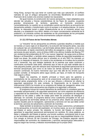 Funcionamiento y Evolución de Aeropuertos
66
Hong Kong, aunque hay que tener en cuenta que más que saturación, el conflicto
radicaba en que el antiguo aeropuerto se encontraba literalmente en el corazón
financiero de la ciudad y los aviones rozaban los rascacielos.
De igual manera, la construcción de nuevos aeropuertos, mejor adaptados para
atender las actuales y futuras características de los flujos de usuarios, ocupando
grandes dimensiones de territorio, garantiza un horizonte promisorio.
Lamentablemente, la cuestión se ve complicada cuando ese territorio se encuentra tan
densamente poblado y transformado como el europeo o el estadounidense. Al mismo
tiempo, la respuesta social a estas infraestructuras es en el momento actual muy
elevada y su aceptación muy difícil, debido a la mayor concienciación ambiental de la
población y el creciente número de residentes en las proximidades de los principales
aeropuertos del mundo, lo que limita enormemente cualquier actuación.
3.1.2.2. El Futuro de las Terminales Aéreas
La “industria” de los aeropuertos se enfrenta a grandes desafíos a medida que
se transita un nuevo siglo en el desarrollo y la evolución del transporte aéreo, sea este
de cualquier tipo y/o característica. Las terminales aéreas deben ajustarse, como ya se
ha mencionado, al rápido crecimiento del tráfico de pasajeros y carga, y a las nuevas
aeronaves de gran tamaño, como el Airbus A380 o los últimos modelos del Boeing 777
(sin olvidarnos del emblemático B-747 o los nuevos “gigantes” de carga como el Airbus
Beluga o el Dreamlifter), y también deben asegurar niveles de seguridad aceptables en
todas sus áreas. Se puede afirmar que lo sucedido en el año 2001 ha marcado un
antes y un después al respecto. En cuanto a los accidentes en la esfera de la aviación
civil y comercial, hay que trabajar partiendo de la premisa que estos continúan y
continuarán ocurriendo cada tanto, radicando aquí el reto en que está variable sea lo
más pequeña posible, para ello siempre será importante la seguridad operacional de la
terminal aeroportuaria (así como la de todos los demás sectores que afectan a la
aviación comercial). Es bueno mencionar aquí que más allá de los errores que se
puedan cometer, el transporte aéreo sigue siendo, por lejos, el medio de transporte
más seguro y eficaz.
Según los expertos, el desafío principal a futuro para los gestores y
explotadores de los aeropuertos será el de proporcionar suficiente capacidad en la
terminal aérea propiamente dicha, a la vez que eficacia y eficiencia sin afectar la
seguridad operacional. En este contexto, la Organización de la Aviación Civil
Internacional (OACI) ha incluido en su programa de trabajo de navegación aérea una
iniciativa completa sobre aeropuertos que engloba a la seguridad y eficiencia.
El programa incluye los nuevos elementos de certificación a considerar para las
terminales aeroportuarias y de seguridad operacional, así como aspectos de eficiencia
y capacidad de las estaciones. Del mismo modo se incluye un programa de seguridad
operativa en las pistas y calles de rodaje para tratar los procesos de despegue y
aterrizaje. En concreto, el programa abarca cinco cuestiones principales en las que
deben apoyarse las terminales aéreas en los próximos años: diseño de aeropuertos,
ayudas visuales para la navegación, operaciones y servicios con las que debe contar
la terminal, servicios de salvamiento y extinción de incendios.
Dada también la tendencia mundial hacia una mayor autonomía y privatización
de los aeropuertos, la función del explotador, en muchos casos, se va a ver trasladada
del Estado al sector privado. No obstante, la función del Estado en relación a
garantizar la seguridad operacional permanecerá sin cambios. En otras palabras, es
deber y obligación del Estado el ejercer una función auditora, controlando todo lo que
en las terminales aéreas sucede mas allá de que sea su responsabilidad directa o no.
Con arreglo al Artículo 28 del Convenio de Chicago, los Estados seguirán siendo
responsables del suministro de instalaciones y servicios aeroportuarios adecuados y
seguros según las normas y métodos recomendados por la propia OACI.
 