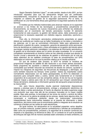 Funcionamiento y Evolución de Aeropuertos
67
Según Demetrio Galíndez López17
, en este sentido, desde el año 2001, se han
introducido requisitos para que los aeropuertos tengan que ser certificados
inexorablemente, incluyendo la disposición de que una terminal certificada debe
implantar un sistema de gestión de la seguridad operacional. Por lo tanto, la
certificación es una herramienta eficaz para garantizar la seguridad operativa de dicha
terminal.
A medida que los métodos tradicionales para alcanzar mejoras en la capacidad
se acercan a los límites de las tecnologías y procedimientos actualmente en
funcionamiento, se requieren de nuevos mecanismos para enfrentar los obstáculos
presentados por el crecimiento del tránsito aeronáutico mundial. El elemento
fundamental en esta ecuación, la gestión del tránsito aéreo, debe evolucionar para
proporcionar la necesaria capacidad con métodos seguros, sostenidos, oportunos y
eficientes.
Para ello, la información aeronáutica cotidianamente presentada en papel
deberá ser sustituida por medios que se hallen focalizados en los datos y orientados a
los sistemas, por lo que se suministrará información fiable para aplicaciones de
planificación y gestión de vuelos, navegación, garantía de separación entre aeronaves,
toma de decisiones en colaboración y otras actividades en la gestión del tránsito aéreo
que tengan carácter adicional o estratégico. Los sistemas de información aeronáutica y
la gestión de la información aérea son el centro de estas novedades. En un proyecto
completado recientemente en América Latina se han obtenido pruebas que apoyan la
función crucial y elemental de los sistemas de gestión e información por la cual los
datos obtenidos de los satélites constituyen la base de procedimientos con GPS
elaborados en entornos en los que la precisión relativa ya no resulta suficiente.
En pos de acelerar este proceso, la IATA ha tomado la iniciativa de
proporcionar imágenes de satélite de alta resolución a sus líneas aéreas asociadas.
Estos programas les ayudarán a elaborar procedimientos de alto rendimiento en
combustible que también reducirán las emisiones de dióxido de carbono, ayudarán a
mejorar los márgenes de seguridad, las frecuencias de despegues y aterrizajes, así
como también reducirán los tiempos “entre puertas”. Dados los importantes costos
normalmente relacionados con los datos geoespaciales, la IATA ha elaborado un
escenario para compartir datos y costos, siendo esta fundamental en el mandato
cooperativo de la asociación con las compañías aéreas. Al día de hoy se ha logrado
elaborar mapas y planos para más de mil aeropuertos que incluyen características
físicas del terreno, obstáculos e información general del aeropuerto proporcionada por
la misma OACI.
Así, para futuros desarrollos resulta esencial implementar disposiciones
seguras y precisas para el almacenamiento, entrega y actualización electrónica de
base de datos y cartas aeronáuticas. El hecho de disponer de datos superiores exige
una evolución que vaya más allá de los procesos manuales en la mayor medida
posible. Bajo esta premisa, la tecnología en las torres de control y centros de tráfico
aéreo, así como en la cabina de pilotaje de los aviones, desde hace algunos años, ha
comenzado a modificarse partiendo desde los tradicionales instrumentos
independientes hacia instrumentos basados en el soporte de información y datos
específicos, del mismo modo que el conocimiento gráfico e integrado de la situación se
comienza a facilitar por las cartas de vuelo electrónicas.
De igual manera, los aeropuertos en la actualidad presentan varios desafíos
que, en primera instancia, pueden parecer contradictorios o difíciles de compatibilizar,
tales como los procedimientos, procesos y la seguridad de la aviación comercial con
respecto a la capacidad y la eficiencia en ellos. En un contexto en el cual la pluralidad
de enfoques del siglo XXI de manera acertada están orientados al medio ambiente y al
17
Galíndez López, Demetrio. Aeropuertos Modernos; Ingeniería y Certificación, Libro Electrónico,
Instituto Politécnico Nacional, México DF, 2006.
 