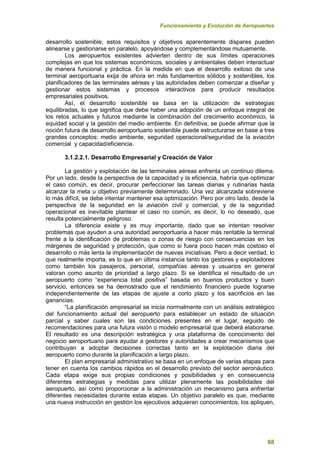 Funcionamiento y Evolución de Aeropuertos
68
desarrollo sostenible, estos requisitos y objetivos aparentemente dispares pueden
alinearse y gestionarse en paralelo, apoyándose y complementándose mutuamente.
Los aeropuertos existentes advierten dentro de sus límites operaciones
complejas en que los sistemas económicos, sociales y ambientales deben interactuar
de manera funcional y práctica. En la medida en que el desarrollo exitoso de una
terminal aeroportuaria exija de ahora en más fundamentos sólidos y sostenibles, los
planificadores de las terminales aéreas y las autoridades deben comenzar a diseñar y
gestionar estos sistemas y procesos interactivos para producir resultados
empresariales positivos.
Así, el desarrollo sostenible se basa en la utilización de estrategias
equilibradas, lo que significa que debe haber una adopción de un enfoque integral de
los retos actuales y futuros mediante la combinación del crecimiento económico, la
equidad social y la gestión del medio ambiente. En definitiva, se puede afirmar que la
noción futura de desarrollo aeroportuario sostenible puede estructurarse en base a tres
grandes conceptos: medio ambiente, seguridad operacional/seguridad de la aviación
comercial y capacidad/eficiencia.
3.1.2.2.1. Desarrollo Empresarial y Creación de Valor
La gestión y explotación de las terminales aéreas enfrenta un continuo dilema.
Por un lado, desde la perspectiva de la capacidad y la eficiencia, habría que optimizar
el caso común, es decir, procurar perfeccionar las tareas diarias y rutinarias hasta
alcanzar la meta u objetivo previamente determinado. Una vez alcanzada sobreviene
lo más difícil, se debe intentar mantener esa optimización. Pero por otro lado, desde la
perspectiva de la seguridad en la aviación civil y comercial, y de la seguridad
operacional es inevitable plantear el caso no común, es decir, lo no deseado, que
resulta potencialmente peligroso.
La diferencia existe y es muy importante, dado que se intentan resolver
problemas que ayuden a una autoridad aeroportuaria a hacer más rentable la terminal
frente a la identificación de problemas o zonas de riesgo con consecuencias en los
márgenes de seguridad y protección, que como si fuera poco hacen más costoso el
desarrollo o más lenta la implementación de nuevas iniciativas. Pero a decir verdad, lo
que realmente importa, es lo que en última instancia tanto los gestores y explotadores
como también los pasajeros, personal, compañías aéreas y usuarios en general
valoran como asunto de prioridad a largo plazo. Si se identifica el resultado de un
aeropuerto como “experiencia total positiva” basada en buenos productos y buen
servicio, entonces se ha demostrado que el rendimiento financiero puede lograrse
independientemente de las etapas de ajuste a corto plazo y los sacrificios en las
ganancias.
“La planificación empresarial se inicia normalmente con un análisis estratégico
del funcionamiento actual del aeropuerto para establecer un estado de situación
parcial y saber cuales son las condiciones presentes en el lugar, seguido de
recomendaciones para una futura visión o modelo empresarial que deberá elaborarse.
El resultado es una descripción estratégica y una plataforma de conocimiento del
negocio aeroportuario para ayudar a gestores y autoridades a crear mecanismos que
contribuyan a adoptar decisiones correctas tanto en la explotación diaria del
aeropuerto como durante la planificación a largo plazo.
El plan empresarial administrativo se basa en un enfoque de varias etapas para
tener en cuenta los cambios rápidos en el desarrollo previsto del sector aeronáutico.
Cada etapa exige sus propias condiciones y posibilidades y en consecuencia
diferentes estrategias y medidas para utilizar plenamente las posibilidades del
aeropuerto, así como proporcionar a la administración un mecanismo para enfrentar
diferentes necesidades durante estas etapas. Un objetivo paralelo es que, mediante
una nueva instrucción en gestión los ejecutivos adquieran conocimientos, los apliquen,
 