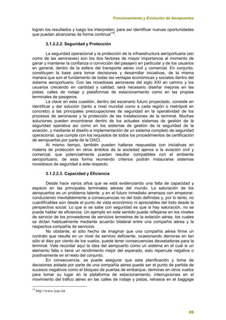 Funcionamiento y Evolución de Aeropuertos
69
logren los resultados y luego los interpreten, para así identificar nuevas oportunidades
que puedan alcanzarse de forma continua”18
.
3.1.2.2.2. Seguridad y Protección
La seguridad operacional y la protección de la infraestructura aeroportuaria (así
como de las aeronaves) son los dos factores de mayor importancia al momento de
ganar y mantener la confianza o convicción del pasajero en particular y de los usuarios
en general, dentro de la esfera del transporte aéreo civil y comercial. En conjunto,
constituyen la base para tomar decisiones y desarrollar iniciativas, de la misma
manera que son el fundamento de todas las ventajas económicas y sociales dentro del
sistema aeroportuario. Con las novedosas aeronaves del siglo XXI en camino y los
usuarios creciendo en cantidad y calidad, será necesario diseñar mejoras en las
pistas, calles de rodaje y plataformas de estacionamiento como en las propias
terminales de pasajeros.
La clave en esta cuestión, dentro del escenario futuro proyectado, consiste en
identificar y dar solución (tanto a nivel mundial como a cada región o metrópoli en
concreto) a las principales preocupaciones de seguridad en la operatividad de los
procesos de aeronaves y la protección de las instalaciones de la terminal. Muchas
soluciones pueden encontrarse dentro de los actuales sistemas de gestión de la
seguridad operativa así como en los sistemas de gestión de la seguridad de la
aviación, y mediante el diseño e implementación de un sistema completo de seguridad
operacional, que cumpla con los requisitos de todos los procedimientos de certificación
de aeropuertos por parte de la OACI.
Al mismo tiempo, también pueden hallarse respuestas con iniciativas en
materia de protección en otros ámbitos de la sociedad ajenos a la aviación civil y
comercial, que potencialmente puedan resultar compatibles con el ambiente
aeroportuario, de esta forma reuniendo criterios podrán instaurarse sistemas
novedosos de seguridad a este respecto.
3.1.2.2.3. Capacidad y Eficiencia
Desde hace varios años que se está evidenciando una falta de capacidad y
espacio en las principales terminales aéreas del mundo. La saturación de los
aeropuertos es un problema latente, y en el futuro inmediato amenaza con empeorar,
conduciendo inevitablemente a consecuencias no del todo definidas y, por lo tanto, no
cuantificables aún desde el punto de vista económico ni apreciables del todo desde la
perspectiva social. Lo que si se sabe con seguridad es que si hay saturación, no se
puede hablar de eficiencia. Un ejemplo en este sentido puede reflejarse en los niveles
de servicio de los proveedores de servicios terrestres de la estación aérea, los cuales
se dictan habitualmente mediante acuerdo bilateral entre una compañía aérea y la
respectiva compañía de servicios.
No obstante, el sólo hecho de imaginar que una compañía aérea firme un
contrato que resulte en un nivel de servicio deficiente, ocasionando demoras en tan
sólo el diez por ciento de los vuelos, puede tener consecuencias devastadoras para la
terminal. Vale recordar aquí la idea del aeropuerto como un sistema en el cual si un
elemento falla o tiene un rendimiento mejor del esperado, esto repercute negativa o
positivamente en el resto del conjunto.
En consecuencia, se puede asegurar que esta planificación y toma de
decisiones aislada por parte de una compañía aérea puede ser el punto de partida de
sucesos negativos como el bloqueo de puertas de embarque, demoras en otros vuelos
para tomar su lugar en la plataforma de estacionamiento, interrupciones en el
movimiento del tráfico aéreo en las calles de rodaje y pistas, retrasos en el baggage
18
http://www.icao.int
 