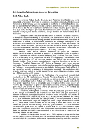Funcionamiento y Evolución de Aeropuertos
71
3.2. Compañías Fabricantes de Aeronaves Comerciales
3.2.1. Airbus S.A.S.
La empresa Airbus S.A.S. (Sociedad por Acciones Simplificada) es, en la
actualidad, una sección dentro de la corporación industrial europea EADS (Compañía
Aeronáutica de Defensa y Espacial Europea), la cual tiene el control absoluto de ella.
Es una sección líder en la fabricación de aeronaves comerciales, si bien en sus inicios
en la década del 70 era un consorcio denominado Airbus Industrie que se ocupaba,
más que nada, de algunos procesos de intermediación como la venta, asistencia y
soporte en el proyecto de las aeronaves, aunque también en menor medida de la
fabricación.
La compañía EADS, resultado de la fusión de la alemana Deutsche Aerospace,
la francesa Aerospatiale Matra y la española CASA, con la unidad Airbus S.A.S. a la
cabeza, han sabido colocarse a la vanguardia de la industria aeronáutica a través de la
orientación al cliente, el conocimiento comercial, el liderazgo tecnológico y los
standards de excelencia en la fabricación. Es así como a través del manejo de
enormes sumas de dinero, que implican millones de euros, Airbus logra capturar
aproximadamente el 40 por ciento de todos los pedidos de aeronaves comerciales, en
una dura batalla con su principal competidor: The Boeing Company.
Mientras tanto, Airbus continúa ampliando su gama de productos,
incursionando en nuevos mercados y aplicando la experiencia lograda al mercado
militar. La sede central de la sociedad se encuentra en la ciudad de Toulouse, Francia,
y es una compañía global que emplea cerca de 60 mil personas (sumando las otras
secciones un total de 110 mil personas trabajan para EADS), con subsidiarias en
Estados Unidos, China y Japón, principalmente, y centros de asistencia técnica en
Hamburgo, Frankfurt, Washington DC, Beijing y Singapur, entre otras grandes
metrópolis. Asimismo, posee un centro de formación y capacitación central en la planta
de Toulouse, y otros complementarios en las ciudades de Hamburgo, Pekín y Miami. A
su vez, Airbus también se apoya en la cooperación industrial y de asociaciones con
grandes empresas en todo el mundo, que conforman una red de proveedores de cerca
de 1.500 compañías en 30 países.
La empresa se sustenta en las habilidades y la excepcional productividad
resultante de las 16 instalaciones en Francia, Alemania, España y el Reino Unido.
Cada centro produce una sección completa de una aeronave, que se transporta a las
líneas de ensamblaje final de Airbus en Toulouse, Hamburgo y Sevilla (esta ultima
más chica y operativa desde el año 2006). Este concepto industrial único, basado en
“centros de competencia” ha probado ser extremadamente eficiente, expandiéndose
para incluir una oficina de diseño satélite en Estados Unidos, y dos centros de
ingeniería conjunto en Rusia y China.
La moderna, heterogénea y completa línea de productos que ofrece Airbus
S.A.S. incluye cuatro familias de aeronaves que han tenido una gran aceptación y
éxito en el mercado, con capacidades que oscilan de 100 a 650 plazas. Por un lado, la
familia A320 de pasillo único (A318, A319, A320, A321), por otro, la familia del A300 y
A310 que constituyen aeronaves de fuselaje ancho, a la cual pertenece el Airbus
Beluga, una aeronave de carga con una peculiar forma. Luego, encontramos la familia
A330, A340 (lleva cuatro motores en vez de dos) y A350, este último aún en
desarrollo, que son aviones de largo alcance y gran autonomía, todos de similares
características, y por último, la “joya de la familia”, el A380, concebido como un súper
jumbo de dos puentes y capacidad para 650 pasajeros (en el hipotético caso de que
todos los sectores del avión correspondiesen a la alta densidad de la clase turista, se
llegaría a superar las 800 plazas).
El principio fundamental de Airbus S.A.S. y EADS es asegurar que sus familias
de aeronaves compartan el mayor grado de semejanza posible entre ellos en cuanto a
características de operatividad, sistemas de navegación a bordo y controles de cabina,
 