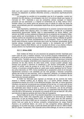 Funcionamiento y Evolución de Aeropuertos
72
dado que esto supone ventajas trascendentales para los operadores, minimizando
tiempos de adaptación al pilotear diferentes aviones y reduciendo significativamente
los costos.
La compañía ha vendido en la actualidad más de 9 mil aparatos, cuenta con
alrededor de 320 clientes y ha entregado más de 6 mil aviones desde que ingreso al
mercado en 1971. Dedicada a que las compañías aéreas consigan el máximo
provecho de sus aeronaves y a mejorar el rendimiento de su flota, Airbus S.A.S.
también ofrece una amplia gama de servicios para el cliente en todas las áreas de
apoyo, personalizado para las necesidades específicas de los operadores individuales
en el mundo.
Esta importante y satisfactoria experiencia en la aviación comercial esta siendo
transferida desde hace algunos años a la esfera militar, a través de un programa
experimental denominado A400M. Bajo la responsabilidad de Airbus Military, otra
sección de EADS, se lleva adelante el desarrollo de un programa de transporte militar,
cuyas partes son ensambladas en Sevilla, España. El presente programa utiliza los
mismos centros de competencia que Airbus, así como los mismos métodos de gestión
e ingeniería que los demás procedimientos de la compañía. Como si fuese poco,
Airbus está brindando nuevas soluciones para cubrir las diversas necesidades de las
fuerzas aéreas mundiales para aviones cisterna y de transporte con el MRTT
(Transporte Cisterna Multi Misión), con la novedad de ofrecer a sus clientes militares
acceso directo a la impresionante organización de soporte y apoyo al producto.
3.2.1.1. Airbus A300
Este modelo de Airbus es una aeronave de pasajeros bimotor diseñada para
cubrir rutas de corto y mediano alcance. Fue el primer proyecto materializado por la
compañía y uno de los primeros en introducir el concepto widebody, en otras palabras,
fuselaje ancho. También se constituye como el primer modelo de aeronave comercial
en introducir los winglets, entendidos como dispositivos aerodinámicos ubicados en los
extremos de las alas (forma de aleta hacia arriba, aunque pueden adoptar otras
formas) que ayudan a disminuir la resistencia y así ahorrar combustible. El A300
realizó su primer vuelo de prueba en el año 1972 en el Aeropuerto de Toulouse,
Francia, y la primera compañía aérea en usarlo para vuelos regulares fue Air France,
dos años más tarde, en 1974. Como resultado de su aceptación y éxito en el mercado,
rápidamente comenzó a ser solicitado por las más grandes y famosas compañías
aéreas del mundo en ese entonces, como la alemana Lufthansa y la estadounidense
Pan American. Asimismo, emprendió una notable contribución a la expansión de los
segmentos de mercado asiáticos.
El A300 fue fabricado para ingresar al mercado de los aviones de medio
alcance e intentar sustituir así al Boeing 727 y al mismo tiempo entablar una
competencia directa con el DC-10 de McDonell Douglas. Para ello, la nueva aeronave
introdujo una serie de innovaciones que subsisten al día de hoy: un nuevo perfil de las
alas, una estructura aerodinámica general más eficiente, un nuevo modo de trabajar
los materiales para reducir el peso y, como ya se mencionó, uno de los primeros
fuselajes anchos de la historia de la aviación civil. La capacidad total del Airbus A300
varía de 250 a 300 personas, de acuerdo a la variante de la que se trate (B1, B2 y B4),
permitiendo en algunos sectores del mismo filas de 8 pasajeros.
Hacia finales de los años 70 se decidió desarrollar una versión ligeramente más
corta del Airbus A300, bien específico para el segmento de aeronaves de mediana
autonomía, al que se bautizó Airbus A310, con lugar para cerca de 200 asientos.
La mayoría de los Airbus A300 aún en circulación se utilizan como aviones de carga
(sobre todo por parte de la famosa compañía norteamericana de carga Federal
Express y la comercial Qatar), así como en tres compañías aéreas asiáticas de
pasajeros. En el orden de carga, a partir del diseño del A300 se crea en 1994 el A300-
600 ST (Super Transporter), más conocido como Airbus Beluga, el cual es un avión de
 