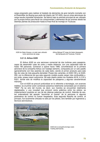 Funcionamiento y Evolución de Aeropuertos
73
carga preparado para realizar el traslado de elementos de gran tamaño (compite con
el Dreamlifter de Boeing que parte del diseño del 747-400), que en otras aeronaves de
carga resulta imposible transportar. Se fabricó bajo la premisa principal de ser utilizado
por la propia Airbus para llevar los componentes y elementos de los aviones desde las
distintas plantas de producción hasta la línea final de montaje en Toulouse.
A300 de Qatar Airways, en este caso utilizado Airbus Beluga ST luego de haber despegado
como aeronave de carga. del Aeropuerto de Toulouse, Francia.
3.2.1.2. Airbus A320
El Airbus A320 es una aeronave comercial de dos turbinas para pasajeros,
capaz de desarrollar rutas de corta y media distancia, con una capacidad total de
hasta 190 personas. Comenzó a operar hacia 1988, convirtiéndose en la primera
aeronave de la compañía Airbus con fuselaje estrecho, compuesta por un solo pasillo
(generalmente con tres asientos de cada lado), siendo el primer producto para este
tipo de rutas de más pequeña densidad. Posee dos variantes; el A320-100 y el A320-
200, con la diferencia de que este segundo modelo puede cargar más combustible y,
por ende, posee mayor autonomía. De este diseño parten los modelos A318, A 319 y
A321, donde sólo se modifica la capacidad de pasajeros y algunas características
menores.
Con el A320 se procuró profundizar en lo referente a tecnología, con avances
inéditos: es el primer avión comercial subsónico totalmente comandado por el sistema
“FBW” Fly by wire del mundo, es decir, sus mandos se encuentran totalmente
digitalizados, y una novedad que provocó cierta polémica entre los pilotos: se
implementaron joysticks en vez de las clásicas palancas de control. Además de eso,
los ordenadores del aparato “asumirían el mando” de la aeronave si algunos
parámetros de control no fueran respetados. Esta segunda filosofía de control, al
principio, fue duramente criticada no sólo por los pilotos, sino también por ingenieros y
técnicos aeronáuticos.
A320 de la compañía de bajo costo
Vueling aterrizando.
 