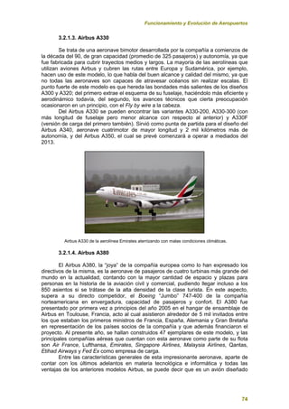 Funcionamiento y Evolución de Aeropuertos
74
3.2.1.3. Airbus A330
Se trata de una aeronave bimotor desarrollada por la compañía a comienzos de
la década del 90, de gran capacidad (promedio de 325 pasajeros) y autonomía, ya que
fue fabricada para cubrir trayectos medios y largos. La mayoría de las aerolíneas que
utilizan aviones Airbus y cubren las rutas entre Europa y Sudamérica, por ejemplo,
hacen uso de este modelo, lo que habla del buen alcance y calidad del mismo, ya que
no todas las aeronaves son capaces de atravesar océanos sin realizar escalas. El
punto fuerte de este modelo es que hereda las bondades más salientes de los diseños
A300 y A320; del primero extrae el esquema de su fuselaje, haciéndolo más eficiente y
aerodinámico todavía, del segundo, los avances técnicos que cierta preocupación
ocasionaron en un principio, con el Fly by wire a la cabeza.
Del Airbus A330 se pueden encontrar las variantes A330-200, A330-300 (con
más longitud de fuselaje pero menor alcance con respecto al anterior) y A330F
(versión de carga del primero también). Sirvió como punta de partida para el diseño del
Airbus A340, aeronave cuatrimotor de mayor longitud y 2 mil kilómetros más de
autonomía, y del Airbus A350, el cual se prevé comenzará a operar a mediados del
2013.
Airbus A330 de la aerolínea Emirates aterrizando con malas condiciones climáticas.
3.2.1.4. Airbus A380
El Airbus A380, la “joya” de la compañía europea como lo han expresado los
directivos de la misma, es la aeronave de pasajeros de cuatro turbinas más grande del
mundo en la actualidad, contando con la mayor cantidad de espacio y plazas para
personas en la historia de la aviación civil y comercial, pudiendo llegar incluso a los
850 asientos si se trátase de la alta densidad de la clase turista. En este aspecto,
supera a su directo competidor, el Boeing “Jumbo” 747-400 de la compañía
norteamericana en envergadura, capacidad de pasajeros y confort. El A380 fue
presentado por primera vez a principios del año 2005 en el hangar de ensamblaje de
Airbus en Toulouse, Francia, acto al cual asistieron alrededor de 5 mil invitados entre
los que estaban los primeros ministros de Francia, España, Alemania y Gran Bretaña
en representación de los países socios de la compañía y que además financiaron el
proyecto. Al presente año, se hallan construidos 47 ejemplares de este modelo, y las
principales compañías aéreas que cuentan con esta aeronave como parte de su flota
son Air France, Lufthansa, Emirates, Singapore Airlines, Malaysia Airlines, Qantas,
Etihad Airways y Fed Ex como empresa de carga.
Entre las características generales de esta impresionante aeronave, aparte de
contar con los últimos adelantos en materia tecnológica e informática y todas las
ventajas de los anteriores modelos Airbus, se puede decir que es un avión diseñado
 
