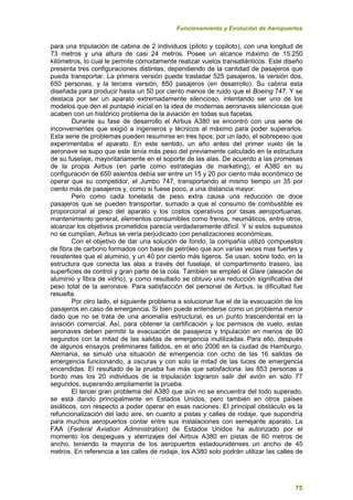 Funcionamiento y Evolución de Aeropuertos
75
para una tripulación de cabina de 2 individuos (piloto y copiloto), con una longitud de
73 metros y una altura de casi 24 metros. Posee un alcance máximo de 15.250
kilómetros, lo cual le permite cómodamente realizar vuelos transatlánticos. Este diseño
presenta tres configuraciones distintas, dependiendo de la cantidad de pasajeros que
pueda transportar. La primera versión puede trasladar 525 pasajeros, la versión dos,
650 personas, y la tercera versión, 850 pasajeros (en desarrollo). Su cabina esta
diseñada para producir hasta un 50 por ciento menos de ruido que el Boeing 747. Y se
destaca por ser un aparato extremadamente silencioso, intentando ser uno de los
modelos que den el puntapié inicial en la idea de modernas aeronaves silenciosas que
acaben con un histórico problema de la aviación en todas sus facetas.
Durante su fase de desarrollo el Airbus A380 se encontró con una serie de
inconvenientes que exigió a ingenieros y técnicos al máximo para poder superarlos.
Esta serie de problemas pueden resumirse en tres tipos; por un lado, el sobrepeso que
experimentaba el aparato. En este sentido, un año antes del primer vuelo de la
aeronave se supo que este tenía más peso del previamente calculado en la estructura
de su fuselaje, mayoritariamente en el soporte de las alas. De acuerdo a las promesas
de la propia Airbus (en parte como estrategias de marketing), el A380 en su
configuración de 650 asientos debía ser entre un 15 y 20 por ciento más económico de
operar que su competidor, el Jumbo 747, transportando al mismo tiempo un 35 por
ciento más de pasajeros y, como si fuese poco, a una distancia mayor.
Pero como cada tonelada de peso extra causa una reducción de doce
pasajeros que se pueden transportar, sumado a que el consumo de combustible es
proporcional al peso del aparato y los costos operativos por tasas aeroportuarias,
mantenimiento general, elementos consumibles como frenos, neumáticos, entre otros,
alcanzar los objetivos prometidos parecía verdaderamente difícil. Y si estos supuestos
no se cumplían, Airbus se vería perjudicado con penalizaciones económicas.
Con el objetivo de dar una solución de fondo, la compañía utilizó compuestos
de fibra de carbono formados con base de petróleo que son varias veces mas fuertes y
resistentes que el aluminio, y un 40 por ciento más ligeros. Se usan, sobre todo, en la
estructura que conecta las alas a través del fuselaje, el compartimento trasero, las
superficies de control y gran parte de la cola. También se empleó el Glare (aleación de
aluminio y fibra de vidrio), y como resultado se obtuvo una reducción significativa del
peso total de la aeronave. Para satisfacción del personal de Airbus, la dificultad fue
resuelta.
Por otro lado, el siguiente problema a solucionar fue el de la evacuación de los
pasajeros en caso de emergencia. Si bien puede entenderse como un problema menor
dado que no se trata de una anomalía estructural, es un punto trascendental en la
aviación comercial. Así, para obtener la certificación y los permisos de vuelo, estas
aeronaves deben permitir la evacuación de pasajeros y tripulación en menos de 90
segundos con la mitad de las salidas de emergencia inutilizadas. Para ello, después
de algunos ensayos preliminares fallidos, en el año 2006 en la ciudad de Hamburgo,
Alemania, se simuló una situación de emergencia con ocho de las 16 salidas de
emergencia funcionando, a oscuras y con solo la mitad de las luces de emergencia
encendidas. El resultado de la prueba fue más que satisfactoria: las 853 personas a
bordo mas los 20 individuos de la tripulación lograron salir del avión en sólo 77
segundos, superando ampliamente la prueba.
El tercer gran problema del A380 que aún no se encuentra del todo superado,
se está dando principalmente en Estados Unidos, pero también en otros países
asiáticos, con respecto a poder operar en esas naciones. El principal obstáculo es la
refuncionalización del lado aire, en cuanto a pistas y calles de rodaje, que supondría
para muchos aeropuertos contar entre sus instalaciones con semejante aparato. La
FAA (Federal Aviation Administration) de Estados Unidos ha autorizado por el
momento los despegues y aterrizajes del Airbus A380 en pistas de 60 metros de
ancho, teniendo la mayoría de los aeropuertos estadounidenses un ancho de 45
metros. En referencia a las calles de rodaje, los A380 solo podrán utilizar las calles de
 