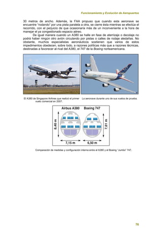 Funcionamiento y Evolución de Aeropuertos
76
30 metros de ancho. Además, la FAA propuso que cuando esta aeronave se
encuentre “rodando” por una pista paralela a otra, se cierre ésta mientras se efectúa el
recorrido, con el perjuicio de que ocasionaría más de un inconveniente a la hora de
manejar el ya congestionado espacio aéreo.
De igual manera cuando un A380 se halle en fase de aterrizaje o decolaje no
podrá haber ningún otro avión circulando por pistas o calles de rodaje aledañas. No
obstante, muchos especialistas aeronáuticos sostienen que varios de estos
impedimentos obedecen, sobre todo, a razones políticas más que a razones técnicas,
destinadas a favorecer al rival del A380, el 747 de la Boeing norteamericana.
El A380 de Singapore Airlines que realizó el primer La aeronave durante uno de sus vuelos de prueba.
vuelo comercial en 2007.
Comparación de medidas y configuración interna entre el A380 y el Boeing “Jumbo” 747.
 