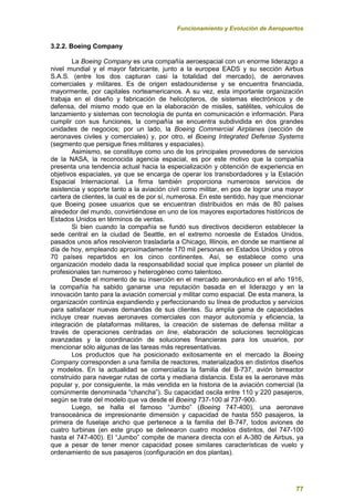 Funcionamiento y Evolución de Aeropuertos
77
3.2.2. Boeing Company
La Boeing Company es una compañía aeroespacial con un enorme liderazgo a
nivel mundial y el mayor fabricante, junto a la europea EADS y su sección Airbus
S.A.S. (entre los dos capturan casi la totalidad del mercado), de aeronaves
comerciales y militares. Es de origen estadounidense y se encuentra financiada,
mayormente, por capitales norteamericanos. A su vez, esta importante organización
trabaja en el diseño y fabricación de helicópteros, de sistemas electrónicos y de
defensa, del mismo modo que en la elaboración de misiles, satélites, vehículos de
lanzamiento y sistemas con tecnología de punta en comunicación e información. Para
cumplir con sus funciones, la compañía se encuentra subdividida en dos grandes
unidades de negocios; por un lado, la Boeing Commercial Airplanes (sección de
aeronaves civiles y comerciales) y, por otro, el Boeing Integrated Defense Systems
(segmento que persigue fines militares y espaciales).
Asimismo, se constituye como uno de los principales proveedores de servicios
de la NASA, la reconocida agencia espacial, es por este motivo que la compañía
presenta una tendencia actual hacia la especialización y obtención de experiencia en
objetivos espaciales, ya que se encarga de operar los transbordadores y la Estación
Espacial Internacional. La firma también proporciona numerosos servicios de
asistencia y soporte tanto a la aviación civil como militar, en pos de lograr una mayor
cartera de clientes, la cual es de por sí, numerosa. En este sentido, hay que mencionar
que Boeing posee usuarios que se encuentran distribuidos en más de 80 países
alrededor del mundo, convirtiéndose en uno de los mayores exportadores históricos de
Estados Unidos en términos de ventas.
Si bien cuando la compañía se fundó sus directivos decidieron establecer la
sede central en la ciudad de Seattle, en el extremo noroeste de Estados Unidos,
pasados unos años resolvieron trasladarla a Chicago, Illinois, en donde se mantiene al
día de hoy, empleando aproximadamente 170 mil personas en Estados Unidos y otros
70 países repartidos en los cinco continentes. Así, se establece como una
organización modelo dada la responsabilidad social que implica poseer un plantel de
profesionales tan numeroso y heterogéneo como talentoso.
Desde el momento de su inserción en el mercado aeronáutico en el año 1916,
la compañía ha sabido ganarse una reputación basada en el liderazgo y en la
innovación tanto para la aviación comercial y militar como espacial. De esta manera, la
organización continúa expandiendo y perfeccionando su línea de productos y servicios
para satisfacer nuevas demandas de sus clientes. Su amplia gama de capacidades
incluye crear nuevas aeronaves comerciales con mayor autonomía y eficiencia, la
integración de plataformas militares, la creación de sistemas de defensa militar a
través de operaciones centradas on line, elaboración de soluciones tecnológicas
avanzadas y la coordinación de soluciones financieras para los usuarios, por
mencionar sólo algunas de las tareas más representativas.
Los productos que ha posicionado exitosamente en el mercado la Boeing
Company corresponden a una familia de reactores, materializados en distintos diseños
y modelos. En la actualidad se comercializa la familia del B-737, avión birreactor
construido para navegar rutas de corta y mediana distancia. Esta es la aeronave más
popular y, por consiguiente, la más vendida en la historia de la aviación comercial (la
comúnmente denominada “chancha”). Su capacidad oscila entre 110 y 220 pasajeros,
según se trate del modelo que va desde el Boeing 737-100 al 737-900.
Luego, se halla el famoso “Jumbo” (Boeing 747-400), una aeronave
transoceánica de impresionante dimensión y capacidad de hasta 550 pasajeros, la
primera de fuselaje ancho que pertenece a la familia del B-747, todos aviones de
cuatro turbinas (en este grupo se delinearon cuatro modelos distintos, del 747-100
hasta el 747-400). El “Jumbo” compite de manera directa con el A-380 de Airbus, ya
que a pesar de tener menor capacidad posee similares características de vuelo y
ordenamiento de sus pasajeros (configuración en dos plantas).
 