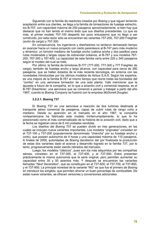 Funcionamiento y Evolución de Aeropuertos
78
Siguiendo con la familia de reactores creados por Boeing y que siguen teniendo
aceptación entre sus clientes, se llega a la familia de birreactores de fuselaje estrecho,
los B-757, con capacidad máxima de 250 pasajeros aproximadamente, si bien hay que
destacar que no han tenido el mismo éxito que sus diseños precedentes. Lo que es
más, el primer modelo 757-100 despertó tan poco entusiasmo que no llegó a ser
construido, por esta razón sólo se encuentran las variantes 757-200, 757-200 Freighter
(avión de carga) y 757-300.
En consecuencia, los ingenieros y diseñadores no tardaron demasiado tiempo
en avanzar hacia un nuevo proyecto con cierto parentesco al B-747 pero más moderno
y dinámico: un bimotor mediano de fuselaje ancho (cabina ancha y dos pasillos) para
rutas moderadas y largas capaz de sobrevolar océanos, el B-767 y sus modelos 767-
200, 767-300 y 767-400. La capacidad de esta familia varía entre 220 y 340 pasajeros
según el modelo del cual se trate.
Por último, la familia de bimotores B-777 (777-200, 777-300 y 777 Freighter de
carga), también de fuselaje ancho y largo alcance, con capacidad para cerca de 380
pasajeros, que se hallan dotados de la más reciente tecnología, en sintonía con las
novedades introducidas por los últimos modelos de Airbus S.A.S. Según los expertos,
es una mejora de la familia B-767 al mismo tiempo que reúne todas las bondades del
“Jumbo” en una aeronave birreactor de una sola planta. Vale mencionar que la
apuesta a futuro de la compañía, en lo que a aviación civil y comercial respecta, es el
B-787 Dreamliner, una aeronave que se comenzó a pensar y trabajar a partir del año
1997, cuando la Boeing Company se fusionó con la empresa McDonell Douglas.
3.2.2.1. Boeing 737
El Boeing 737 es una aeronave a reacción de dos turbinas destinada al
transporte aéreo comercial de pasajeros, capaz de cubrir rutas de rango corto a
mediano. Desde su aparición en el mercado en el año 1967, la compañía
norteamericana ha fabricado este modelo ininterrumpidamente, lo que lo ha
posicionado como el más comercializado de la historia de la aviación civil, dado que a
la fecha se registran cerca de 6 mil unidades vendidas.
Los diseños del Boeing 737 se pueden dividir en tres generaciones, en las
cuales se incluyen nueve variantes importantes. Los modelos “originales” consisten en
el 737-100 y 737-200 (popularmente denominado “chancha” por su fuselaje ancho y
corto), que poseen autonomía de 4 horas y una capacidad máxima de 110 pasajeros.
A finales de 2009, autoridades de Boeing decidieron dar por finalizada la producción
de estas dos variantes dado el avance y desarrollo logrado en la familia 737, por lo
tanto, progresivamente están siendo retirados del mercado.
Luego, los modelos “clásicos”, pues son los más adquiridos por las compañías
aéreas, consisten en el 737-300, el 737-400, y el 737-500. Estos presentan
prácticamente la misma autonomía que la serie original, pero permiten aumentar su
capacidad entre 30 y 50 asientos más. Y después se encuentran las variantes
llamadas “Next Generation”, que se constituyen en el 737-600, el 737-700, el 737-800,
y el 737-900. La principal novedad de la variante “NG” es que fue el primero de Boeing
en introducir los winglets, que permiten ahorrar un buen porcentaje de combustible. De
estas nueve variantes, se ofrecen versiones y conversiones adicionales.
 