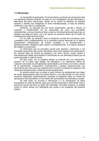 Funcionamiento y Evolución de Aeropuertos
7
1.2. Metodología
La monografía de graduación “Funcionamiento y evolución de aeropuertos ante
una demanda turística creciente” se basa en una investigación de tipo informativa y
descriptiva del tema mencionado. Dentro de la misma se definirán los distintos
sectores y ámbitos que trabajando en forma interrelacionada, a modo de sistema,
conforman y dan vida a un aeropuerto.
Asimismo, se expondrá de una forma esquemática, sencilla y directa, la
evolución y transformación de los aeropuertos así como sus principales
características, y de que manera se lleva a cabo su funcionamiento para lograr que un
pasajero que llega por tierra, con o sin ayuda, se encuentre dentro de un medio de
transporte que sube hacia las nubes.
Por su parte, se analizará como la tendencia mundial del incremento, tanto
cuantitativa como cualitativamente, de la demanda turística repercute en el sistema
aeroportuario conduciéndolo, de manera inevitable, a su transformación y
perfeccionamiento intentando serle esquivo, simultáneamente, a la latente amenaza
del colapso y la saturación.
La información que se encuentre servirá para estudiar y determinar si los
principales aeropuertos del mundo, entendidos estos como aquellos que experimentan
los mayores flujos de tránsito de pasajeros, son física, técnica, social, política y
financieramente viables para atender el crecimiento de una demanda turística que se
prevé imparable en todo el mundo.
De este modo, con el presente trabajo se pretende dar una introducción,
siempre con el mayor rigor posible, del aeropuerto y su importancia dentro de
cualquier comunidad, las inimaginables oportunidades que brinda a la misma a través
de su planificación, configuración, funcionamiento y gestión, proporcionando una
herramienta que sirva para que cualquier lector conozca y entienda los aspectos más
relevantes del apasionante y dinámico mundo aeroportuario.
Es preciso aclarar que no existe un gran número de publicaciones que traten
de temas aeroportuarios fuera del ámbito técnico, y en este sentido es más común
encontrar bibliografía específicamente orientada al transporte aéreo en donde los
aeropuertos sólo representan un ítem dentro de una temática mas abarcativa y amplia.
De este modo, se recurrirá a información y a la averiguación de datos
actualizados en sitios de Internet, dado que muchas entrevistas a informantes clave y
ponencias acerca del tema se hallan allí publicadas. De todas maneras, es posible
contar al mismo tiempo con bibliografía que ayuda a los propósitos del presente
trabajo.
 