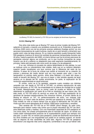 Funcionamiento y Evolución de Aeropuertos
79
Los Boeing 737-200 (“la chancha”) y 737-700 (con los winglets) de Aerolíneas Argentinas.
3.2.2.2. Boeing 747
Dos años más tarde que el Boeing 737 nace el primer modelo del Boeing 747,
saliendo al mercado y creando una verdadera revolución en él. Entendido al igual que
el Airbus A300 como uno de los primeros aviones widebody (fuselaje ancho), es una
aeronave transoceánica de cuatro turbinas, dueño de un gran tamaño y dimensión que
puede cubrir rutas de largo alcance. En su máxima expresión puede transportar hasta
550 pasajeros (mantuvo el récord de cantidad de personas transportadas durante casi
40 años, hasta la aparición del A380), al mismo tiempo que fue la primera aeronave de
semejante volumen alguna vez producido, por lo que muchas compañías de carga
hicieron uso de él y pidieron su adaptación para este segmento (paradójicamente, en
principio, había sido pensado sólo como avión de carga y no de pasajeros).
A su vez, introdujo el concepto de cabina desarrollada en dos plantas, la cual
se instituye como su característica más notable, dado que en su extremo delantero
superior puede visualizarse una leve corcova que lo diferencia del resto de los
diseños. A pesar de la lluvia de críticas que recibió al momento de su creación (la
prensa y personas del medio decían que era muy pesado para volar y que los
aeropuertos no podrían darle servicio, entre otras falacias) y al medir dos veces y
medio el tamaño del Boeing 707, que era el mayor y más vendido aparato de largo
alcance en la década del 60, puede encontrarse, en parte, la explicación de tal
revolución experimentada en aquel entonces.
El Jumbo, como se lo ha apodado, presenta cuatro modelos con distintas
variantes que van desde el 747-100 al 747-400. La primera reproducción de esta
histórica aeronave, el 747-100, fue ensamblada en la cadena de montaje de la ciudad
de Everett, Massachusetts, para su primer vuelo de prueba en febrero de 1969,
obteniendo la certificación por parte de la FAA en diciembre de ese mismo año. De
este modo, el 747-100 entra en servicio en enero de 1970 bajo explotación de la
aerolínea de bandera estadounidense Pan American Airlines, el primer cliente de la
Boeing en adquirir un 747. Un perfeccionamiento del avión, con motores más
poderosos y un mayor radio de alcance, permitió que aparezca la variante 747-100B.
Este modelo se crea al mismo tiempo que se lanza la fabricación del 747-200, de
modo que sólo nueve ejemplares de la versión 100B fueron construidos y vendidos.
Otra variante del 747-100 fue el 747-100SR (Short Range), de radio corto,
fabricado para realizar vuelos más cortos que la propia naturaleza del 747 (es decir,
para distancias cortas y medias). Con una impensada capacidad de 570 pasajeros en
una única clase, fue creado principalmente para el mercado de Japón, en donde sus
vuelos están sobresaturados producto de la superpoblación propia que siempre vivó
ese país. La serie 100, en versión para pasajeros, puede ser fácilmente reconocible de
los otros modelos por una singularidad que posee en la cubierta superior, en donde
sólo se dispone de tres ventanillas de cada lado. Algunos 747-100 de pasajeros
encontraron una segunda vida como cargueros, sumándose a los que ya habían sido
 