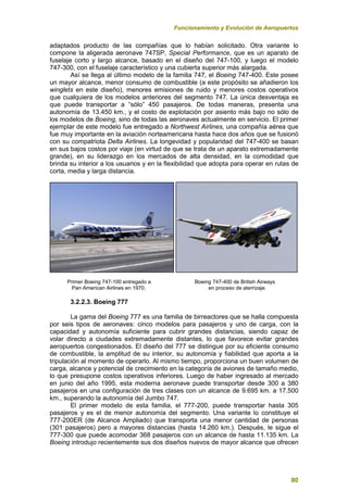 Funcionamiento y Evolución de Aeropuertos
80
adaptados producto de las compañías que lo habían solicitado. Otra variante lo
compone la aligerada aeronave 747SP, Special Performance, que es un aparato de
fuselaje corto y largo alcance, basado en el diseño del 747-100, y luego el modelo
747-300, con el fuselaje característico y una cubierta superior más alargada.
Así se llega al último modelo de la familia 747, el Boeing 747-400. Este posee
un mayor alcance, menor consumo de combustible (a este propósito se añadieron los
winglets en este diseño), menores emisiones de ruido y menores costos operativos
que cualquiera de los modelos anteriores del segmento 747. La única desventaja es
que puede transportar a “sólo” 450 pasajeros. De todas maneras, presenta una
autonomía de 13.450 km., y el costo de explotación por asiento más bajo no sólo de
los modelos de Boeing, sino de todas las aeronaves actualmente en servicio. El primer
ejemplar de este modelo fue entregado a Northwest Airlines, una compañía aérea que
fue muy importante en la aviación norteamericana hasta hace dos años que se fusionó
con su compatriota Delta Airlines. La longevidad y popularidad del 747-400 se basan
en sus bajos costos por viaje (en virtud de que se trata de un aparato extremadamente
grande), en su liderazgo en los mercados de alta densidad, en la comodidad que
brinda su interior a los usuarios y en la flexibilidad que adopta para operar en rutas de
corta, media y larga distancia.
Primer Boeing 747-100 entregado a Boeing 747-400 de British Airways
Pan American Airlines en 1970. en proceso de aterrizaje.
3.2.2.3. Boeing 777
La gama del Boeing 777 es una familia de birreactores que se halla compuesta
por seis tipos de aeronaves: cinco modelos para pasajeros y uno de carga, con la
capacidad y autonomía suficiente para cubrir grandes distancias, siendo capaz de
volar directo a ciudades extremadamente distantes, lo que favorece evitar grandes
aeropuertos congestionados. El diseño del 777 se distingue por su eficiente consumo
de combustible, la amplitud de su interior, su autonomía y fiabilidad que aporta a la
tripulación al momento de operarlo. Al mismo tiempo, proporciona un buen volumen de
carga, alcance y potencial de crecimiento en la categoría de aviones de tamaño medio,
lo que presupone costos operativos inferiores. Luego de haber ingresado al mercado
en junio del año 1995, esta moderna aeronave puede transportar desde 300 a 380
pasajeros en una configuración de tres clases con un alcance de 9.695 km. a 17.500
km., superando la autonomía del Jumbo 747.
El primer modelo de esta familia, el 777-200, puede transportar hasta 305
pasajeros y es el de menor autonomía del segmento. Una variante lo constituye el
777-200ER (de Alcance Ampliado) que transporta una menor cantidad de personas
(301 pasajeros) pero a mayores distancias (hasta 14.260 km.). Después, le sigue el
777-300 que puede acomodar 368 pasajeros con un alcance de hasta 11.135 km. La
Boeing introdujo recientemente sus dos diseños nuevos de mayor alcance que ofrecen
 