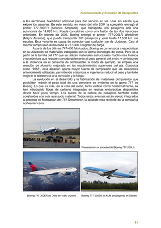 Funcionamiento y Evolución de Aeropuertos
81
a las aerolíneas flexibilidad adicional para dar servicio en las rutas sin escala que
exigen los usuarios. En este sentido, en mayo del año 2004 la compañía entregó el
primer 777-300ER (Alcance Ampliado), que transporta 365 pasajeros con una
autonomía de 14.685 km. Puede concebirse como una fusión de las dos versiones
anteriores. En febrero de 2006, Boeing entregó el primer 777-200LR Worldliner
(Mayor Alcance), que puede transportar 301 pasajeros y volar hasta 17.500 km. sin
escalas. Esta variante es capaz de conectar casi cualquier par de ciudades. Casi al
mismo tiempo salió al mercado el 777-300 Freighter de carga.
A partir de los últimos 747-400 fabricados, Boeing se comenzaba a especializar
en la utilización de materiales trabajados con la última tecnología de punta. Pero es a
partir de la familia del 777 que se utilizan materiales estructurales mucho más livianos
y económicos que reducen considerablemente el peso general del avión, y contribuyen
a la eficiencia en el consumo de combustible. A modo de ejemplo, se emplea una
aleación de aluminio mejorada en los recubrimientos superiores del ala. Conocida
como “7055”, esta aleación aporta mayor fuerza de compresión que las aleaciones
anteriormente utilizadas, permitiendo a técnicos e ingenieros reducir el peso y también
mejorar la resistencia a la corrosión y la fatiga.
La evolución en el desarrollo y la fabricación de materiales compuestos que
posibilitan reducir el peso total de una aeronave es evidente en la gama 777 de
Boeing. Lo que es más, en la cola del avión, tanto vertical como horizontalmente, se
han introducido fibras de carbono integradas en resinas endurecidas disponibles
desde hace poco tiempo. Los suelos de la cabina de pasajeros también están
construidos con este avanzado material. Todos estos avances están siendo integrados
al proceso de fabricación del 787 Dreamliner, la apuesta más reciente de la compañía
norteamericana.
Presentación en sociedad del Boeing 777-200LR.
Boeing 777-300ER de Delta en vuelo crucero. Boeing 777-200ER de KLM despegando en Seattle.
 