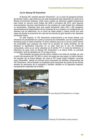 Funcionamiento y Evolución de Aeropuertos
82
3.2.2.4. Boeing 787 Dreamliner
El Boeing 787, también llamado “Dreamliner”, es un avión de pasajeros bimotor
de tamaño medio y alta eficiencia que está actualmente bajo desarrollo por parte de la
Boeing Commercial Airplanes. Este nuevo modelo de aeronave estaba programado
para entrar en servicio entre finales del 2009 y principios del 2010, pero algunos
inconvenientes menores vislumbrados en las pruebas de vuelo finales han retrasado
su lanzamiento. Diseñado para que pueda transportar entre 200 y 350 pasajeros
aproximadamente (dependiendo de las variantes de sus modelos y la configuración de
asientos que se determine), es un avión de doble pasillo y cabina ancha que será
capaz de aportar la autonomía de vuelo de los aviones de gran tamaño a los reactores
de tamaño medio.
En este aspecto, el 787 Dreamliner proporcionará a las líneas aéreas una
eficiencia sin precedentes en cuanto a consumo de combustible, con los consiguientes
beneficios para el medio ambiente. El avión utilizará cerca de un 25 por ciento menos
de combustible que cualquier otro avión de su tamaño en vuelos similares. Es de
destacar la significativa reducción en su peso total por el uso de materiales
compuestos, como ya se venía utilizando en la familia 777. A modo de referencia, la
diferencia de peso entre el Boeing 787 Dreamliner y el Airbus A330, su principal
competidor, será de alrededor de 15 mil kilos menos.
Para trasladar las partes de este último modelo a los sitios de montaje, se creó
a partir del esquema del 747-400 un avión de carga que sea capaz, al mismo tiempo,
de competir con el Airbus Beluga. Así nace el 747 Large Cargo Freighter, conocido
como Dreamlifter. Ideado en principio para transportar los distintos componentes del
787 Dreamliner, ahora también es empleado para transportar las partes de las demás
familias de aeronaves de la compañía y también utilizado en el segmento espacial,
transportando materiales de la NASA.
El nuevo Boeing 787 Dreamliner en un hangar.
El Boeing 747 Dreamlifter en pleno ascenso.
 