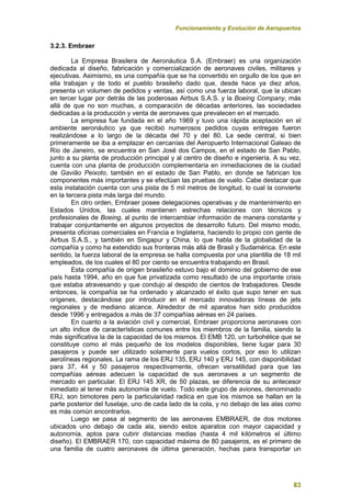 Funcionamiento y Evolución de Aeropuertos
83
3.2.3. Embraer
La Empresa Brasilera de Aeronáutica S.A. (Embraer) es una organización
dedicada al diseño, fabricación y comercialización de aeronaves civiles, militares y
ejecutivas. Asimismo, es una compañía que se ha convertido en orgullo de los que en
ella trabajan y de todo el pueblo brasileño dado que, desde hace ya diez años,
presenta un volumen de pedidos y ventas, así como una fuerza laboral, que la ubican
en tercer lugar por detrás de las poderosas Airbus S.A.S. y la Boeing Company, más
allá de que no son muchas, a comparación de décadas anteriores, las sociedades
dedicadas a la producción y venta de aeronaves que prevalecen en el mercado.
La empresa fue fundada en el año 1969 y tuvo una rápida aceptación en el
ambiente aeronáutico ya que recibió numerosos pedidos cuyas entregas fueron
realizándose a lo largo de la década del 70 y del 80. La sede central, si bien
primeramente se iba a emplazar en cercanías del Aeropuerto Internacional Galeao de
Río de Janeiro, se encuentra en San José dos Campos, en el estado de San Pablo,
junto a su planta de producción principal y al centro de diseño e ingeniería. A su vez,
cuenta con una planta de producción complementaria en inmediaciones de la ciudad
de Gavião Peixoto, también en el estado de San Pablo, en donde se fabrican los
componentes más importantes y se efectúan las pruebas de vuelo. Cabe destacar que
esta instalación cuenta con una pista de 5 mil metros de longitud, lo cual la convierte
en la tercera pista más larga del mundo.
En otro orden, Embraer posee delegaciones operativas y de mantenimiento en
Estados Unidos, las cuales mantienen estrechas relaciones con técnicos y
profesionales de Boeing, al punto de intercambiar información de manera constante y
trabajar conjuntamente en algunos proyectos de desarrollo futuro. Del mismo modo,
presenta oficinas comerciales en Francia e Inglaterra, haciendo lo propio con gente de
Airbus S.A.S., y también en Singapur y China, lo que habla de la globalidad de la
compañía y como ha extendido sus fronteras más allá de Brasil y Sudamérica. En este
sentido, la fuerza laboral de la empresa se halla compuesta por una plantilla de 18 mil
empleados, de los cuales el 80 por ciento se encuentra trabajando en Brasil.
Esta compañía de origen brasileño estuvo bajo el dominio del gobierno de ese
país hasta 1994, año en que fue privatizada como resultado de una importante crisis
que estaba atravesando y que condujo al despido de cientos de trabajadores. Desde
entonces, la compañía se ha ordenado y alcanzado el éxito que supo tener en sus
orígenes, destacándose por introducir en el mercado innovadoras líneas de jets
regionales y de mediano alcance. Alrededor de mil aparatos han sido producidos
desde 1996 y entregados a más de 37 compañías aéreas en 24 países.
En cuanto a la aviación civil y comercial, Embraer proporciona aeronaves con
un alto índice de características comunes entre los miembros de la familia, siendo la
más significativa la de la capacidad de los mismos. El EMB 120, un turbohélice que se
constituye como el más pequeño de los modelos disponibles, tiene lugar para 30
pasajeros y puede ser utilizado solamente para vuelos cortos, por eso lo utilizan
aerolíneas regionales. La rama de los ERJ 135, ERJ 140 y ERJ 145, con disponibilidad
para 37, 44 y 50 pasajeros respectivamente, ofrecen versatilidad para que las
compañías aéreas adecuen la capacidad de sus aeronaves a un segmento de
mercado en particular. El ERJ 145 XR, de 50 plazas, se diferencia de su antecesor
inmediato al tener más autonomía de vuelo. Todo este grupo de aviones, denominado
ERJ, son bimotores pero la particularidad radica en que los mismos se hallan en la
parte posterior del fuselaje, uno de cada lado de la cola, y no debajo de las alas como
es más común encontrarlos.
Luego se pasa al segmento de las aeronaves EMBRAER, de dos motores
ubicados uno debajo de cada ala, siendo estos aparatos con mayor capacidad y
autonomía, aptos para cubrir distancias medias (hasta 4 mil kilómetros el último
diseño). El EMBRAER 170, con capacidad máxima de 80 pasajeros, es el primero de
una familia de cuatro aeronaves de última generación, hechas para transportar un
 