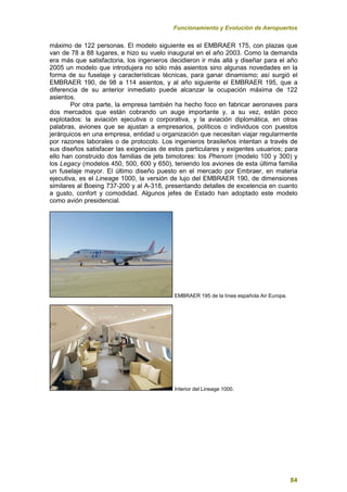 Funcionamiento y Evolución de Aeropuertos
84
máximo de 122 personas. El modelo siguiente es el EMBRAER 175, con plazas que
van de 78 a 88 lugares, e hizo su vuelo inaugural en el año 2003. Como la demanda
era más que satisfactoria, los ingenieros decidieron ir más allá y diseñar para el año
2005 un modelo que introdujera no sólo más asientos sino algunas novedades en la
forma de su fuselaje y características técnicas, para ganar dinamismo; así surgió el
EMBRAER 190, de 98 a 114 asientos, y al año siguiente el EMBRAER 195, que a
diferencia de su anterior inmediato puede alcanzar la ocupación máxima de 122
asientos.
Por otra parte, la empresa también ha hecho foco en fabricar aeronaves para
dos mercados que están cobrando un auge importante y, a su vez, están poco
explotados: la aviación ejecutiva o corporativa, y la aviación diplomática, en otras
palabras, aviones que se ajustan a empresarios, políticos o individuos con puestos
jerárquicos en una empresa, entidad u organización que necesitan viajar regularmente
por razones laborales o de protocolo. Los ingenieros brasileños intentan a través de
sus diseños satisfacer las exigencias de estos particulares y exigentes usuarios; para
ello han construido dos familias de jets bimotores: los Phenom (modelo 100 y 300) y
los Legacy (modelos 450, 500, 600 y 650), teniendo los aviones de esta última familia
un fuselaje mayor. El último diseño puesto en el mercado por Embraer, en materia
ejecutiva, es el Lineage 1000, la versión de lujo del EMBRAER 190, de dimensiones
similares al Boeing 737-200 y al A-318, presentando detalles de excelencia en cuanto
a gusto, confort y comodidad. Algunos jefes de Estado han adoptado este modelo
como avión presidencial.
EMBRAER 195 de la línea española Air Europa.
Interior del Lineage 1000.
 