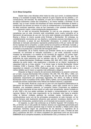 Funcionamiento y Evolución de Aeropuertos
85
3.2.4. Otras Compañías
Desde hace unas décadas atrás hasta los días que corren, la estadounidense
Boeing y la sociedad europea Airbus abarcan la gran mayoría de los pedidos, y en
consecuencia, del mercado. No obstante, el rubro de la fabricación de aeronaves no
se reduce solamente a estas dos compañías y, en menor medida, a Embraer. En tal
sentido, hay un buen número de empresas sin tanto renombre dedicadas al diseño y
construcción de aviones (al menos no como la norteamericana y la europea); algunas
de ellas continúan operando, otras se han fusionado o han quedado absorbidas en
una corporación mayor y otras simplemente desaparecieron.
Por un lado se encuentra Bombardier, la cual es una empresa de origen
canadiense que en este momento está consolidada como cuarta compañía en la
fabricación de aeronaves de uso civil. Así como está instalada una batalla feroz entre
Boeing y Airbus, lo mismo sucede entre Embraer y Bombardier. Sin embargo, es
verdaderamente reconocida por sus diseños y constantes avances tecnológicos en el
rubro ferroviario, a pesar de que Bombardier Aerospace, la unidad de negocios
destinada al mercado aeronáutico representa prácticamente el 60 por ciento del total
de los ingresos de la compañía. La sede central se encuentra en Montreal, Canadá, y
cuenta con 55 mil empleados considerando todas las unidades, pero sólo una minoría
se destina a la producción y desarrollo del transporte aéreo.
Bombardier, de la misma manera que Embraer dentro de la aviación civil y
comercial, ha priorizado el mercado corporativo y, por ende, producido muchos
modelos de aeronaves a la medida de los hombres de negocios. En primer lugar,
surgió la familia Bombardier Learjet (modelos 40XR, 45XR y 60XR), jets muy
pequeños de corta autonomía que no admiten más de 10 pasajeros. En segundo
lugar, la familia Bombardier Challenger (modelos 300, 600, 605 y 850), siendo estos
aparatos de porte medio, más espaciosos y cómodos en su interior, duplicando la
capacidad total de la línea anterior. Y en tercer lugar la familia Bombardier Global
(modelos 5.000 y Express XRS), que a pesar de no presentar cambios en su
capacidad en relación a la familia Challenger, poseen mayor autonomía de vuelo y
ciertos detalles que lo hacen un aparato más sofisticado y elegante.
Después se llega al conjunto de aeronaves destinadas a la aviación comercial,
por un lado, el grupo Bombardier CRJ (modelos 100, 200, 700, 705, 900 y 1.000), con
capacidades que van desde 50 a 100 pasajeros. Se trata de jets de corto alcance
explotados mayormente por aerolíneas regionales. Por último, se halla la familia
Bombardier Dash 8 (modelos Q100, Q200, Q300 y Q400), con la particularidad de que
se trata de aviones comerciales turbo hélices de mediano alcance y capacidad.
Por otra parte, Rusia es y supo ser un país con una trayectoria destacada en la
fabricación de aeronaves comerciales y militares, sobre todo cuando era la Unión
Soviética, una verdadera potencia. La compañía Sukhoi Corporation se establece
como la más importante de esa nación en este rubro actualmente, siendo fundada en
el año 1939 y con sus sedes centrales, de diseño y comercialización, en la capital
nacional, Moscú. Si bien esta organización se ha orientado más hacia la aviación
militar al fabricar múltiples aparatos de combate (cazas, bombarderos, etc.),
constituyéndose como uno de los principales proveedores en este mercado, en los
últimos tiempos está duplicando esfuerzos para generar novedosos diseños con el
afán de ser introducidos, posteriormente, en el mercado de la aviación comercial.
Al respecto, su plan más ambicioso es el Sukhoi Superjet 100 (modelos 75 y
95), un bimotor de un solo pasillo de mediano alcance con capacidad aproximada para
100 personas, que estará operando bajo el mando de Aeroflot y Alitalia (entre otras
aerolíneas menores) según las previsiones de los técnicos e ingenieros de la
compañía, quienes le están realizando las ultimas pruebas de vuelo, a finales de este
año o comienzos del 2011. El mismo competirá con aeronaves como los de la serie
EMBRAER de la compañía brasileña, los Bombardier CRJ y el Antonov An-148.
 