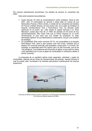 Funcionamiento y Evolución de Aeropuertos
87
Por razones estrictamente económicas, fue retirado de servicio en noviembre del
2003.
Este avión presenta dos problemas:
 Coste elevado. En total se comercializaron veinte unidades. Hacia el año
2001, sólo 14 continuaban en servicio y todas ellas en manos de sus
fabricantes (Francia y Reino Unido), a través de las compañías de bandera
Air France y British Airways. En ese mismo año, sus vuelos se limitaban al
trayecto Londres-Nueva York y París-Nueva York. Su elevado coste
repercute en el precio: así, volar desde la capital francesa a la “Gran
Manzana” cuesta algo más de un millón de pesetas (6 mil euros de hoy
aproximadamente), diez veces más que el mismo trayecto en un avión
convencional, lo que hace que sus niveles de ocupación no sean
demasiado óptimos. Si sus fabricantes lo mantuvieron, fue por una cuestión
de prestigio;
 Su rentabilidad. Este avión consume 70 Tm. de combustible en el trayecto
París-Nueva York, para lo que invierte unas tres horas, mientras que el
Boeing 747 consume entre 80 y 85 toneladas y tarda entre 7 y 8 horas. Sin
embargo, la capacidad del B-747 triplica casi a la del Concorde, que es de
144 pasajeros. Los problemas del Concorde se deben a que nació en plena
crisis petrolífera por lo que el gasto de combustible lo condicionó desde el
primer momento.
La búsqueda de un equilibrio óptimo entre capacidad, velocidad, y gasto de
combustible, además de las horas de mantenimiento del aparato –tiempo durante el
cual no puede volar- ha llevado a la industria aeronáutica a perfeccionar los aviones
subsónicos.
Concorde de British Airways próximo a aterrizar en el Aeropuerto Internacional de Heathrow
en uno de sus últimos vuelos en el 2003.
 