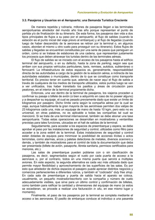 Funcionamiento y Evolución de Aeropuertos
88
3.3. Pasajeros y Usuarios en el Aeropuerto; una Demanda Turística Creciente
De manera repetida y rutinaria, millones de pasajeros llegan a las terminales
aeroportuarias alrededor del mundo año tras año porque representan el punto de
partida y/o de finalización de su itinerario. De esta forma, los pasajeros dan vida a dos
tipos principales de flujos a su paso por el aeropuerto; al flujo de salidas (cuando la
estación es el punto inicial del viaje previo al embarque) y al flujo de llegadas (cuando
luego de haber descendido de la aeronave se retiran por la terminal o, en algunos
casos, abordan el mismo u otro vuelo para proseguir con su itinerario). Estos flujos de
salidas y llegadas se encuentran constituidas por una serie de pasos que persiguen un
orden, como si se tratase de eslabones de una cadena, que representan justamente
los procesos que deben atravesar los turistas dentro de las terminales aéreas.
El flujo de salidas se ve iniciado con el acceso de los pasajeros hasta el edificio
terminal del aeropuerto, o en su defecto, hasta la zona de parking, según sea que
arriben con sus propios vehículos particulares, taxis, remises, autobús, subterráneo o
ferrocarril. La infraestructura de estos espacios es, generalmente, responsabilidad
directa de las autoridades a cargo de la gestión de la estación aérea, e indirecta de las
autoridades estatales o municipales, dentro de lo que se constituye como transporte
territorial. Es preciso tener en cuenta que, además de nacer aquí el flujo de salida a
través de cualquiera de los medios de transporte utilizados, estos puntos luego se van
a ver unificados, tras haber transitado los pasillos y áreas de circulación para
peatones, en el interior de la terminal propiamente dicha.
Entonces, una vez dentro de la terminal de pasajeros, los viajeros proceden a
confirmar su pasaje o billete de avión (o bien a adquirirlo en caso de no poseer alguno)
y a despachar su equipaje, el cual es pesado previamente dado que existe un límite de
kilogramos por pasajero. Dicho límite varía según la compañía aérea por la cual se
viaje, aunque habitualmente la gran mayoría de las aerolíneas permiten dos valijas de
23 kilogramos cada una, más un equipaje de mano de hasta 10 kgm, pero esto no es
universal, en otras palabras, no es aplicable a todas las compañías tal cual se
mencionó. Si se trata de una terminal internacional, también se debe abonar una tasa
aeroportuaria. Todas estas operaciones se desarrollan en mostradores y ventanillas
previstas para tales funciones, ubicadas en el hall de salidas de la terminal.
Seguidamente, para acceder a los espacios de preembarque y espera, se debe
aprobar el paso por las instalaciones de seguridad y control, utilizadas como filtro para
acceder a la zona estéril de la terminal. Estas instalaciones de seguridad y control
están dotadas de equipos para minimizar la posibilidad de acciones ilícitas o actos
terroristas, como alarmas, arcos y paletas detectores de metales, diversos scanners y
demás, y también de mostradores para el control de toda la documentación que deba
ser presentada (billete de avión, pasaporte, libreta sanitaria, permisos certificados para
menores, etc.).
Las salas de preembarque pueden poblarse con o sin clasificación de
pasajeros, es decir, segmentados según el vuelo por cada puerta de acceso a la
aeronave o, por el contrario, todos en una misma puerta que servirá a múltiples
aviones. En este aspecto, la segunda alternativa es cada vez más utilizada dado que
permite mayor flexibilidad y aprovechamiento de las superficies de las salas. Es por
esto que alrededor de dichos espacios el pasajero puede apreciar distintos negocios y
comercios pertenecientes a diferentes rubros, y también el “codiciado” duty free shop.
En cada sala de preembarque y puerta de salida hacia el aparato se coloca,
usualmente, un pequeño mostrador/escritorio con la compañía y número de vuelo
adecuadamente visibles, que sirve para un último control y confirmación de billetes,
como también para ratificar la cantidad y dimensiones del equipaje de mano (si estos
se excedieran, se procede a realizar una facturación in situ, en ese mismo lugar y
momento).
Finalmente, el paso de los pasajeros por la terminal se completa mediante el
acceso a las aeronaves. El pasillo de embarque conduce al individuo a una pasarela
 