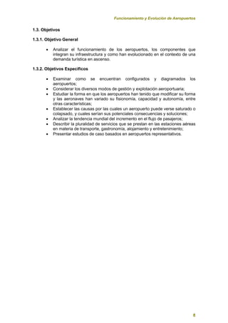 Funcionamiento y Evolución de Aeropuertos
8
1.3. Objetivos
1.3.1. Objetivo General
 Analizar el funcionamiento de los aeropuertos, los componentes que
integran su infraestructura y como han evolucionado en el contexto de una
demanda turística en ascenso.
1.3.2. Objetivos Específicos
 Examinar como se encuentran configurados y diagramados los
aeropuertos;
 Considerar los diversos modos de gestión y explotación aeroportuaria;
 Estudiar la forma en que los aeropuertos han tenido que modificar su forma
y las aeronaves han variado su fisionomía, capacidad y autonomía, entre
otras características;
 Establecer las causas por las cuales un aeropuerto puede verse saturado o
colapsado, y cuales serían sus potenciales consecuencias y soluciones;
 Analizar la tendencia mundial del incremento en el flujo de pasajeros;
 Describir la pluralidad de servicios que se prestan en las estaciones aéreas
en materia de transporte, gastronomía, alojamiento y entretenimiento;
 Presentar estudios de caso basados en aeropuertos representativos.
 