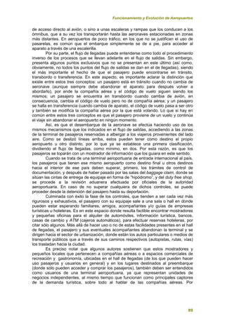 Funcionamiento y Evolución de Aeropuertos
89
de acceso directo al avión, o sino a unas escaleras y rampas que los conducen a los
ómnibus, que a su vez los transportarán hasta las aeronaves estacionadas en zonas
más distantes. En aeropuertos de poco tráfico, en los que no se justifican el uso de
pasarelas, es común que el embarque simplemente se de a pie, para acceder al
aparato a través de una escalerilla.
Por su parte, el flujo de llegadas puede entenderse como todo el procedimiento
inverso de los procesos que se llevan adelante en el flujo de salidas. Sin embargo,
presenta algunos puntos exclusivos que no se presentan en este último (así como,
obviamente, no todos los puntos del flujo de salidas se dan en el de llegadas), siendo
el más importante el hecho de que el pasajero puede encontrarse en tránsito,
transbordo o transferencia. En este aspecto, es importante aclarar la distinción que
existe entre estos tres conceptos: un pasajero está en tránsito cuando no cambia de
aeronave (aunque siempre debe abandonar el aparato para después volver a
abordarlo), por ende la compañía aérea y el código de vuelo siguen siendo los
mismos; un pasajero se encuentra en transbordo cuando cambia de avión, en
consecuencia, cambia el código de vuelo pero no de compañía aérea; y un pasajero
se halla en transferencia cuando cambia de aparato, el código de vuelo pasa a ser otro
y también se modifica la compañía aérea por la que está volando. Lo que si hay en
común entre estos tres conceptos es que el pasajero proviene de un vuelo y continúa
el viaje sin abandonar el aeropuerto en ningún momento.
Así, es que el desembarque de la aeronave se efectúa haciendo uso de los
mismos mecanismos que los indicados en el flujo de salidas, accediendo a las zonas
de la terminal de pasajeros reservadas a albergar a los viajeros provenientes del lado
aire. Como se deslizó líneas arriba, estos pueden tener como destino el propio
aeropuerto u otro distinto, por lo que ya se establece una primera clasificación,
dividiendo el flujo de llegadas, como mínimo, en dos. Por esta razón, es que los
pasajeros se toparán con un mostrador de información que los guiara en este sentido.
Cuando se trata de una terminal aeroportuaria de entrada internacional al país,
los pasajeros que tienen ese mismo aeropuerto como destino final u otros destinos
hacia el interior de ese país deben superar, primero, los trámites de control de
documentación, y después de haber pasado por las salas del baggage claim, donde se
sitúan las cintas de entrega de equipaje en forma de “hipódromo”, y del duty free shop,
se procede a la revisión aduanera efectuada por oficiales de la autoridad
aeroportuaria. En caso de no superar cualquiera de dichos controles, se puede
proceder desde la detención del pasajero hasta su deportación.
Culminada con éxito la fase de los controles, que tienden a ser cada vez más
rigurosos y exhaustivos, el pasajero con su equipaje sale a una sala o hall en donde
pueden estar esperando familiares, amigos, acompañantes y/o guías de empresas
turísticas u hoteleras. Es en este espacio donde resulta factible encontrar mostradores
y pequeñas oficinas para el alquiler de automóviles, información turística, bancos,
casas de cambio y ATM (cajeros automáticos), para efectuar reservas hoteleras, por
citar sólo algunos. Más allá de hacer uso o no de estas facilidades presentes en el hall
de llegadas, el pasajero y sus eventuales acompañantes abandonan la terminal y se
dirigen hacia el sector de urbanización, donde están los autos particulares o medios de
transporte públicos que a través de sus caminos respectivos (autopistas, rutas, vías)
los trasladan hacia la ciudad.
Es preciso notar que algunos autores sostienen que estos mostradores y
pequeños locales que pertenecen a compañías aéreas o a espacios comerciales de
recreación y gastronomía, ubicadas en el hall de llegadas (de los que pueden hacer
uso pasajeros y usuarios en general) y en los lugares destinados al preembarque
(donde sólo pueden acceder y comprar los pasajeros), también deben ser entendidos
como usuarios de una terminal aeroportuaria, ya que representan unidades de
negocios independientes, al mismo tiempo que funcionan como principales captores
de la demanda turística, sobre todo al hablar de las compañías aéreas. Por
 