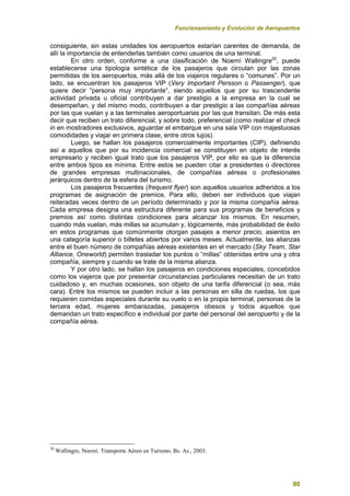 Funcionamiento y Evolución de Aeropuertos
90
consiguiente, sin estas unidades los aeropuertos estarían carentes de demanda, de
allí la importancia de entenderlas también como usuarios de una terminal.
En otro orden, conforme a una clasificación de Noemí Wallingre20
, puede
establecerse una tipología sintética de los pasajeros que circulan por las zonas
permitidas de los aeropuertos, más allá de los viajeros regulares o “comunes”. Por un
lado, se encuentran los pasajeros VIP (Very Important Persson o Passenger), que
quiere decir “persona muy importante”, siendo aquellos que por su trascendente
actividad privada u oficial contribuyen a dar prestigio a la empresa en la cual se
desempeñan, y del mismo modo, contribuyen a dar prestigio a las compañías aéreas
por las que vuelan y a las terminales aeroportuarias por las que transitan. De más esta
decir que reciben un trato diferencial, y sobre todo, preferencial (como realizar el check
in en mostradores exclusivos, aguardar el embarque en una sala VIP con majestuosas
comodidades y viajar en primera clase, entre otros lujos).
Luego, se hallan los pasajeros comercialmente importantes (CIP), definiendo
así a aquellos que por su incidencia comercial se constituyen en objeto de interés
empresario y reciben igual trato que los pasajeros VIP, por ello es que la diferencia
entre ambos tipos es mínima. Entre estos se pueden citar a presidentes o directores
de grandes empresas multinacionales, de compañías aéreas o profesionales
jerárquicos dentro de la esfera del turismo.
Los pasajeros frecuentes (frequent flyer) son aquellos usuarios adheridos a los
programas de asignación de premios. Para ello, deben ser individuos que viajan
reiteradas veces dentro de un período determinado y por la misma compañía aérea.
Cada empresa designa una estructura diferente para sus programas de beneficios y
premios así como distintas condiciones para alcanzar los mismos. En resumen,
cuando más vuelan, más millas se acumulan y, lógicamente, más probabilidad de éxito
en estos programas que comúnmente otorgan pasajes a menor precio, asientos en
una categoría superior o billetes abiertos por varios meses. Actualmente, las alianzas
entre el buen número de compañías aéreas existentes en el mercado (Sky Team, Star
Alliance, Oneworld) permiten trasladar los puntos o “millas” obtenidas entre una y otra
compañía, siempre y cuando se trate de la misma alianza.
Y por otro lado, se hallan los pasajeros en condiciones especiales, concebidos
como los viajeros que por presentar circunstancias particulares necesitan de un trato
cuidadoso y, en muchas ocasiones, son objeto de una tarifa diferencial (o sea, más
cara). Entre los mismos se pueden incluir a las personas en silla de ruedas, los que
requieren comidas especiales durante su vuelo o en la propia terminal, personas de la
tercera edad, mujeres embarazadas, pasajeros obesos y todos aquellos que
demandan un trato específico e individual por parte del personal del aeropuerto y de la
compañía aérea.
20
Wallingre, Noemí. Transporte Aéreo en Turismo, Bs. As., 2003.
 