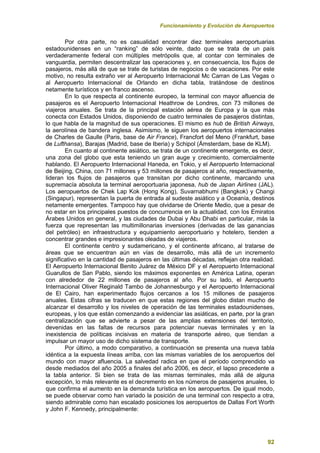 Funcionamiento y Evolución de Aeropuertos
92
Por otra parte, no es casualidad encontrar diez terminales aeroportuarias
estadounidenses en un “ranking” de sólo veinte, dado que se trata de un país
verdaderamente federal con múltiples metrópolis que, al contar con terminales de
vanguardia, permiten descentralizar las operaciones y, en consecuencia, los flujos de
pasajeros, más allá de que se trate de turistas de negocios o de vacaciones. Por este
motivo, no resulta extraño ver al Aeropuerto Internacional Mc Carran de Las Vegas o
al Aeropuerto Internacional de Orlando en dicha tabla, tratándose de destinos
netamente turísticos y en franco ascenso.
En lo que respecta al continente europeo, la terminal con mayor afluencia de
pasajeros es el Aeropuerto Internacional Heathrow de Londres, con 73 millones de
viajeros anuales. Se trata de la principal estación aérea de Europa y la que más
conecta con Estados Unidos, disponiendo de cuatro terminales de pasajeros distintas,
lo que habla de la magnitud de sus operaciones. El mismo es hub de British Airways,
la aerolínea de bandera inglesa. Asimismo, le siguen los aeropuertos internacionales
de Charles de Gaulle (Paris, base de Air France), Francfort del Meno (Frankfurt, base
de Lufthansa), Barajas (Madrid, base de Iberia) y Schipol (Ámsterdam, base de KLM).
En cuanto al continente asiático, se trata de un continente emergente, es decir,
una zona del globo que esta teniendo un gran auge y crecimiento, comercialmente
hablando. El Aeropuerto Internacional Haneda, en Tokio, y el Aeropuerto Internacional
de Beijing, China, con 71 millones y 53 millones de pasajeros al año, respectivamente,
lideran los flujos de pasajeros que transitan por dicho continente, marcando una
supremacía absoluta la terminal aeroportuaria japonesa, hub de Japan Airlines (JAL).
Los aeropuertos de Chek Lap Kok (Hong Kong), Suvarnabhumi (Bangkok) y Changi
(Singapur), representan la puerta de entrada al sudeste asiático y a Oceanía, destinos
netamente emergentes. Tampoco hay que olvidarse de Oriente Medio, que a pesar de
no estar en los principales puestos de concurrencia en la actualidad, con los Emiratos
Árabes Unidos en general, y las ciudades de Dubai y Abu Dhabi en particular, más la
fuerza que representan las multimillonarias inversiones (derivadas de las ganancias
del petróleo) en infraestructura y equipamiento aeroportuario y hotelero, tienden a
concentrar grandes e impresionantes oleadas de viajeros.
El continente centro y sudamericano, y el continente africano, al tratarse de
áreas que se encuentran aún en vías de desarrollo, más allá de un incremento
significativo en la cantidad de pasajeros en las últimas décadas, reflejan otra realidad.
El Aeropuerto Internacional Benito Juárez de México DF y el Aeropuerto Internacional
Guarullos de San Pablo, siendo los máximos exponentes en América Latina, operan
con alrededor de 22 millones de pasajeros al año. Por su lado, el Aeropuerto
Internacional Oliver Reginald Tambo de Johannesburgo y el Aeropuerto Internacional
de El Cairo, han experimentado flujos cercanos a los 15 millones de pasajeros
anuales. Estas cifras se traducen en que estas regiones del globo distan mucho de
alcanzar el desarrollo y los niveles de operación de las terminales estadounidenses,
europeas, y los que están comenzando a evidenciar las asiáticas, en parte, por la gran
centralización que se advierte a pesar de las amplias extensiones del territorio,
devenidas en las faltas de recursos para potenciar nuevas terminales y en la
inexistencia de políticas incisivas en materia de transporte aéreo, que tiendan a
impulsar un mayor uso de dicho sistema de transporte.
Por último, a modo comparativo, a continuación se presenta una nueva tabla
idéntica a la expuesta líneas arriba, con las mismas variables de los aeropuertos del
mundo con mayor afluencia. La salvedad radica en que el período comprendido va
desde mediados del año 2005 a finales del año 2006, es decir, el lapso precedente a
la tabla anterior. Si bien se trata de las mismas terminales, más allá de alguna
excepción, lo más relevante es el decremento en los números de pasajeros anuales, lo
que confirma el aumento en la demanda turística en los aeropuertos. De igual modo,
se puede observar como han variado la posición de una terminal con respecto a otra,
siendo admirable como han escalado posiciones los aeropuertos de Dallas Fort Worth
y John F. Kennedy, principalmente:
 