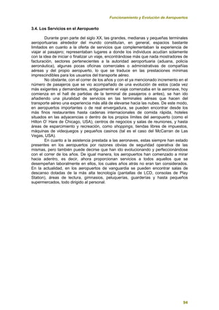 Funcionamiento y Evolución de Aeropuertos
94
3.4. Los Servicios en el Aeropuerto
Durante gran parte del siglo XX, las grandes, medianas y pequeñas terminales
aeroportuarias alrededor del mundo constituían, en general, espacios bastante
limitados en cuanto a la oferta de servicios que complementaban la experiencia de
viajar al pasajero; representaban lugares a donde los individuos acudían solamente
con la idea de iniciar o finalizar un viaje, encontrándose más que nada mostradores de
facturación, sectores pertenecientes a la autoridad aeroportuaria (aduana, policía
aeronáutica), algunas pocas oficinas comerciales o administrativas de compañías
aéreas y del propio aeropuerto, lo que se traduce en las prestaciones mínimas
imprescindibles para los usuarios del transporte aéreo.
No obstante, con el correr de los años y con el ya mencionado incremento en el
número de pasajeros que se vio acompañado de una evolución de estos (cada vez
más exigentes y demandantes, antiguamente el viaje comenzaba en la aeronave, hoy
comienza en el hall de partidas de la terminal de pasajeros o antes), se han ido
añadiendo una pluralidad de servicios en las terminales aéreas que hacen del
transporte aéreo una experiencia más allá de elevarse hacia las nubes. De este modo,
en aeropuertos importantes o de real envergadura, se pueden encontrar desde los
más finos restaurantes hasta cadenas internacionales de comida rápida, hoteles
situados en las adyacencias o dentro de los propios límites del aeropuerto (como el
Hilton O’ Hare de Chicago, USA), centros de negocios y salas de reuniones, y hasta
áreas de esparcimiento y recreación, como shoppings, tiendas libres de impuestos,
máquinas de videojuegos y pequeños casinos (tal es el caso del McCarran de Las
Vegas, USA).
En cuanto a la asistencia prestada a las aeronaves, estas siempre han estado
presentes en los aeropuertos por razones obvias de seguridad operativa de las
mismas, pero también puede decirse que han ido evolucionando y perfeccionándose
con el correr de los años. De igual manera, los aeropuertos han comenzado a mirar
hacia adentro, es decir, ahora proporcionan servicios a todos aquellos que se
desempeñan laboralmente en ellos, los cuales años atrás no eran tan considerados.
En la actualidad, en los aeropuertos de vanguardia se pueden encontrar salas de
descanso dotadas de la más alta tecnología (pantallas de LCD, consolas de Play
Station), áreas de lectura, gimnasios, peluquerías, guarderías y hasta pequeños
supermercados, todo dirigido al personal.
 