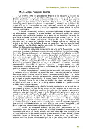 Funcionamiento y Evolución de Aeropuertos
95
3.4.1. Servicios a Pasajeros y Usuarios
En concreto, entre las prestaciones dirigidas a los pasajeros y usuarios se
pueden mencionar el servicio de información, que consiste en que todo el edificio
terminal de pasajeros y/o de carga se encuentre debidamente señalizado para orientar
a las personas que transiten por la terminal. Para cumplir con este requisito se
emplean pantallas de LCD o plasma, teleindicadores y monitores de información de
vuelos que se van actualizando de forma constante, además de anunciarse por
altoparlantes los arribos, partidas y mensajes especiales (como cuando se quiere
ubicar a un individuo).
El servicio de atención y asistencia al pasajero consiste en la puesta en escena
de mostradores, escritorios y stands dotados de personal idóneo en puntos
estratégicos de la terminal de pasajeros (en el centro del hall del edificio, cercano a las
puertas de entrada y salida o lindante a los mostradores de facturación o check in de
las aerolíneas), los cuales, básicamente, refuerzan los datos brindados en las
pantallas y ayudan a evacuar cualquier tipo de duda por parte de los pasajeros en
cuanto a los vuelos o la ciudad en la que se encuentran (por que puerta/terminal
deben abordar, que facilidades existen, que medio de transporte terrestre conviene
utilizar, donde adquirir moneda local, etc.).
El servicio de seguridad aeroportuaria es una parte fundamental en las
terminales de pasajeros de los aeropuertos, aunque también es importante garantizar
los niveles de seguridad operativa en todas sus esferas, tanto del lado aire como del
lado tierra. Tiene como objetivo la protección de recintos, instalaciones y medios en
prevención de cualquier acto ilícito, tales como atentados terroristas, secuestros de
aeronaves, entre otros posibles actos, y la neutralización de sus potenciales efectos.
Para llevar adelante estos procedimientos de prevención existe un conjunto de medios
humanos y materiales (máquinas de rayos X, detectores de metales, animales
especialmente entrenados en detectar explosivos y drogas ilícitas) con una
organización adecuada, en los que están involucrados los organismos gestores y la
policía de seguridad aeroportuaria.
El servicio de alojamiento u hotelería es una prestación cada vez más solicitada
y requerida por los pasajeros del transporte aéreo, en particular por los viajeros
frecuentes de negocios que necesitan “matar” los tiempos entre un vuelo y otro, entre
una terminal aérea y otra. Resulta frecuente hallar cadenas internacionales de hoteles
en grandes terminales aeroportuarias del mundo (como Sheraton, Hilton, Radisson,
Hyatt, Ramada) dentro de los límites territoriales del mismo aeropuerto o muy
cercanos a ellos, que brinden los mismos y mejores servicios aún que los hoteles
urbanos de las mismas cadenas.
Algo revolucionario en la relación aeropuerto-alojamiento es lo que se ha
comenzado a ofrecer en los últimos meses en los aeropuertos londinenses de
Heathrow y Gatwick, siendo una excelente alternativa para los pasajeros que deseen
descansar algunas horas entre vuelo y vuelo. Considerados por muchos como una
mezcla entre los hoteles “cápsula” de Japón y las cabinas de lujo de primera clase de
las aeronaves, Yotel es el nombre del nuevo servicio y constituye un nuevo y
revolucionario concepto. Fundamentalmente, son habitaciones de diez metros
cuadrados que no tienen ventanas externas, sólo internas, pero que cuentan con
modernas instalaciones, baño privado, acceso gratis a Internet, televisión y películas
para alquilar, entre otros servicios (se puede escoger entre diversas categorías), y de
tener aceptación, amenaza con expandirse entre las terminales del mundo.
El servicio de transporte terrestre es otra parte trascendental en los
aeropuertos, dado que significa el medio por el cual los pasajeros y usuarios llegan al
aeropuerto o se retiran del mismo, teniendo en cuenta que suelen estar situados a una
considerable distancia del núcleo urbano al que representan. En este sentido, existen
diferentes medios de transporte de los cuales se puede hacer uso, como taxis,
remises, ómnibus, trenes, subterráneos y/o los propios automóviles particulares o
 