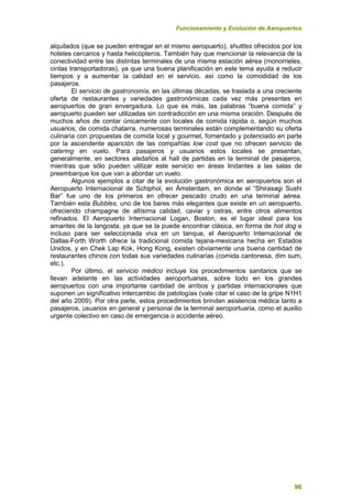 Funcionamiento y Evolución de Aeropuertos
96
alquilados (que se pueden entregar en el mismo aeropuerto), shuttles ofrecidos por los
hoteles cercanos y hasta helicópteros. También hay que mencionar la relevancia de la
conectividad entre las distintas terminales de una misma estación aérea (monorrieles,
cintas transportadoras), ya que una buena planificación en este tema ayuda a reducir
tiempos y a aumentar la calidad en el servicio, así como la comodidad de los
pasajeros.
El servicio de gastronomía, en las últimas décadas, se traslada a una creciente
oferta de restaurantes y variedades gastronómicas cada vez más presentes en
aeropuertos de gran envergadura. Lo que es más, las palabras “buena comida” y
aeropuerto pueden ser utilizadas sin contradicción en una misma oración. Después de
muchos años de contar únicamente con locales de comida rápida o, según muchos
usuarios, de comida chatarra, numerosas terminales están complementando su oferta
culinaria con propuestas de comida local y gourmet, fomentado y potenciado en parte
por la ascendente aparición de las compañías low cost que no ofrecen servicio de
catering en vuelo. Para pasajeros y usuarios estos locales se presentan,
generalmente, en sectores aledaños al hall de partidas en la terminal de pasajeros,
mientras que sólo pueden utilizar este servicio en áreas lindantes a las salas de
preembarque los que van a abordar un vuelo.
Algunos ejemplos a citar de la evolución gastronómica en aeropuertos son el
Aeropuerto Internacional de Schiphol, en Ámsterdam, en donde el “Shirasagi Sushi
Bar” fue uno de los primeros en ofrecer pescado crudo en una terminal aérea.
También esta Bubbles, uno de los bares más elegantes que existe en un aeropuerto,
ofreciendo champagne de altísima calidad, caviar y ostras, entre otros alimentos
refinados. El Aeropuerto Internacional Logan, Boston, es el lugar ideal para los
amantes de la langosta, ya que se la puede encontrar clásica, en forma de hot dog e
incluso para ser seleccionada viva en un tanque, el Aeropuerto Internacional de
Dallas-Forth Worth ofrece la tradicional comida tejana-mexicana hecha en Estados
Unidos, y en Chek Lap Kok, Hong Kong, existen obviamente una buena cantidad de
restaurantes chinos con todas sus variedades culinarias (comida cantonesa, dim sum,
etc.).
Por último, el servicio médico incluye los procedimientos sanitarios que se
llevan adelante en las actividades aeroportuarias, sobre todo en los grandes
aeropuertos con una importante cantidad de arribos y partidas internacionales que
suponen un significativo intercambio de patologías (vale citar el caso de la gripe N1H1
del año 2009). Por otra parte, estos procedimientos brindan asistencia médica tanto a
pasajeros, usuarios en general y personal de la terminal aeroportuaria, como el auxilio
urgente colectivo en caso de emergencia o accidente aéreo.
 
