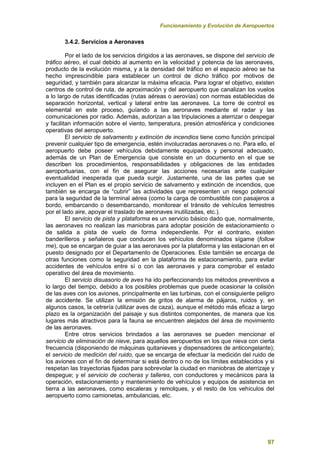 Funcionamiento y Evolución de Aeropuertos
97
3.4.2. Servicios a Aeronaves
Por el lado de los servicios dirigidos a las aeronaves, se dispone del servicio de
tráfico aéreo, el cual debido al aumento en la velocidad y potencia de las aeronaves,
producto de la evolución misma, y a la densidad del tráfico en el espacio aéreo se ha
hecho imprescindible para establecer un control de dicho tráfico por motivos de
seguridad, y también para alcanzar la máxima eficacia. Para lograr el objetivo, existen
centros de control de ruta, de aproximación y del aeropuerto que canalizan los vuelos
a lo largo de rutas identificadas (rutas aéreas o aerovías) con normas establecidas de
separación horizontal, vertical y lateral entre las aeronaves. La torre de control es
elemental en este proceso, guíando a las aeronaves mediante el radar y las
comunicaciones por radio. Además, autorizan a las tripulaciones a aterrizar o despegar
y facilitan información sobre el viento, temperatura, presión atmosférica y condiciones
operativas del aeropuerto.
El servicio de salvamento y extinción de incendios tiene como función principal
prevenir cualquier tipo de emergencia, estén involucradas aeronaves o no. Para ello, el
aeropuerto debe poseer vehículos debidamente equipados y personal adecuado,
además de un Plan de Emergencia que consiste en un documento en el que se
describen los procedimientos, responsabilidades y obligaciones de las entidades
aeroportuarias, con el fin de asegurar las acciones necesarias ante cualquier
eventualidad inesperada que pueda surgir. Justamente, una de las partes que se
incluyen en el Plan es el propio servicio de salvamento y extinción de incendios, que
también se encarga de “cubrir” las actividades que representen un riesgo potencial
para la seguridad de la terminal aérea (como la carga de combustible con pasajeros a
bordo, embarcando o desembarcando, monitorear el tránsito de vehículos terrestres
por el lado aire, apoyar el traslado de aeronaves inutilizadas, etc.).
El servicio de pista y plataforma es un servicio básico dado que, normalmente,
las aeronaves no realizan las maniobras para adoptar posición de estacionamiento o
de salida a pista de vuelo de forma independiente. Por el contrario, existen
banderilleros y señaleros que conducen los vehículos denominados sígame (follow
me), que se encargan de guiar a las aeronaves por la plataforma y las estacionan en el
puesto designado por el Departamento de Operaciones. Este también se encarga de
otras funciones como la seguridad en la plataforma de estacionamiento, para evitar
accidentes de vehículos entre sí o con las aeronaves y para comprobar el estado
operativo del área de movimiento.
El servicio disuasorio de aves ha ido perfeccionando los métodos preventivos a
lo largo del tiempo, debido a los posibles problemas que puede ocasionar la colisión
de las aves con los aviones, principalmente en las turbinas, con el consiguiente peligro
de accidente. Se utilizan la emisión de gritos de alarma de pájaros, ruidos y, en
algunos casos, la cetrería (utilizar aves de caza), aunque el método más eficaz a largo
plazo es la organización del paisaje y sus distintos componentes, de manera que los
lugares más atractivos para la fauna se encuentren alejados del área de movimiento
de las aeronaves.
Entre otros servicios brindados a las aeronaves se pueden mencionar el
servicio de eliminación de nieve, para aquellos aeropuertos en los que nieva con cierta
frecuencia (disponiendo de máquinas quitanieves y dispensadores de anticongelante);
el servicio de medición del ruido, que se encarga de efectuar la medición del ruido de
los aviones con el fin de determinar si está dentro o no de los límites establecidos y si
respetan las trayectorias fijadas para sobrevolar la ciudad en maniobras de aterrizaje y
despegue; y el servicio de cocheras y talleres, con conductores y mecánicos para la
operación, estacionamiento y mantenimiento de vehículos y equipos de asistencia en
tierra a las aeronaves, como escaleras y remolques, y el resto de los vehículos del
aeropuerto como camionetas, ambulancias, etc.
 