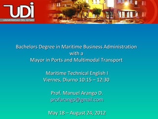 Bachelors Degree in Maritime Business Administration
                       with a
      Mayor in Ports and Multimodal Transport

            Maritime Technical English I
           Viernes, Diurno 10:15 – 12:30

              Prof. Manuel Arango D.
              profarango@gmail.com

             May 18 – August 24, 2012
 