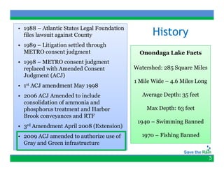 • 1988 – Atlantic States Legal Foundation
  files lawsuit against County                      History
• 1989 – Litigation settled through
  METRO consent judgment                       Onondaga Lake Facts
• 1998 – METRO consent judgment
  replaced with Amended Consent              Watershed: 285 Square Miles
  Judgment (ACJ)
                                             1 Mile Wide – 4.6 Miles Long
•   1st   ACJ amendment May 1998
• 2006 ACJ Amended to include                   Average Depth: 35 feet
                                                     g    p
  consolidation of ammonia and
  phosphorus treatment and Harbor                Max Depth: 63 feet
  Brook conveyances and RTF
              y
                                              1940 – Swimming Banned
•   3rd   Amendment April 2008 (Extension)
• 2009 ACJ amended to authorize use of         1970 – Fishing Banned
  Gray and Green infrastructure

                                                                            3
 