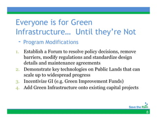 Everyone is for Green
Infrastructure… Until they’re Not
 - Program Modifications
1. Establish a Forum to resolve policy decisions, remove
   barriers, modify regulations and standardize design
   details and maintenance agreements
2. D
   Demonstrate k t h l i on P bli L d th t can
            t t key technologies     Public Lands that
   scale up to widespread progress
3
3. Incentivize GI (e.g. Green Improvement Funds)
                  ( g           p                  )
4. Add Green Infrastructure onto existing capital projects




                                                             8
 