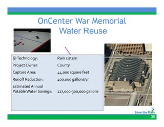 OnCenter War Memorial
                    Water Reuse


GI Technology:           Rain cistern
Project Owner:           County
Capture Area:
C t  A                   44,000 square feet
                                       f t
Runoff Reduction:        400,000 gallons/yr
Estimated Annual 
Potable Water Savings:   127,000‐300,000 gallons




                                                   30
 