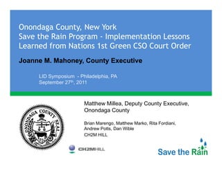 Onondaga County, New York
Save the Rain Program - Implementation Lessons
Learned from Nations 1st Green CSO Court Order
Joanne M. Mahoney, County Executive

     LID S
         Symposium - Phil d l hi PA
                i     Philadelphia,
     September 27th, 2011



                      Matthew Millea, Deputy County Executive,
                      Onondaga County

                      Brian Marengo, Matthew Marko, Rita Fordiani,
                      Andrew Potts, Dan Wible
                      CH2M HILL
 