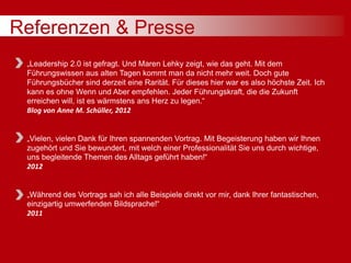 Referenzen & Presse
„Leadership 2.0 ist gefragt. Und Maren Lehky zeigt, wie das geht. Mit dem
Führungswissen aus alten Tagen kommt man da nicht mehr weit. Doch gute
Führungsbücher sind derzeit eine Rarität. Für dieses hier war es also höchste Zeit. Ich
kann es ohne Wenn und Aber empfehlen. Jeder Führungskraft, die die Zukunft
erreichen will, ist es wärmstens ans Herz zu legen.“
Blog von Anne M. Schüller, 2012
„Vielen, vielen Dank für Ihren spannenden Vortrag. Mit Begeisterung haben wir Ihnen
zugehört und Sie bewundert, mit welch einer Professionalität Sie uns durch wichtige,
uns begleitende Themen des Alltags geführt haben!“
2012
„Während des Vortrags sah ich alle Beispiele direkt vor mir, dank Ihrer fantastischen,
einzigartig umwerfenden Bildsprache!“
2011
 