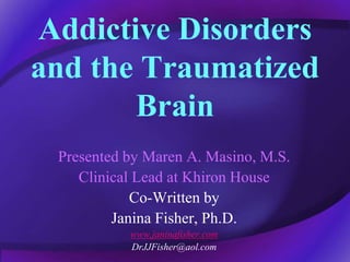 Addictive Disorders
and the Traumatized
Brain
Presented by Maren A. Masino, M.S.
Clinical Lead at Khiron House
Co-Written by
Janina Fisher, Ph.D.
www.janinafisher.com
DrJJFisher@aol.com
 