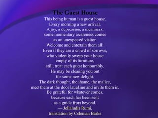 The Guest House
This being human is a guest house.
Every morning a new arrival.
A joy, a depression, a meanness,
some mome...