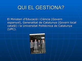 QUI EL GESTIONA? El Ministeri d'Educació i Ciència (Govern espanyol), Generalitat de Catalunya (Govern local català) i la Universitat Politècnica de Catalunya (UPC).  