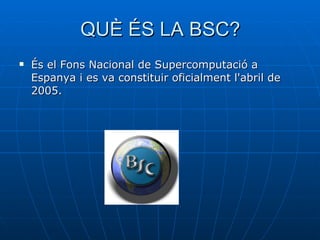 QUÈ ÉS LA BSC? És el Fons Nacional de Supercomputació a Espanya i es va constituir oficialment l'abril de 2005.  