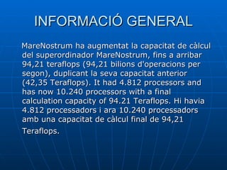INFORMACIÓ GENERAL MareNostrum ha augmentat la capacitat de càlcul del superordinador MareNostrum, fins a arribar 94,21 teraflops (94,21 bilions d'operacions per segon), duplicant la seva capacitat anterior (42,35 Teraflops). It had 4.812 processors and has now 10.240 processors with a final calculation capacity of 94.21 Teraflops. Hi havia 4.812 processadors i ara 10.240 processadors amb una capacitat de càlcul final de 94,21 Teraflops.   