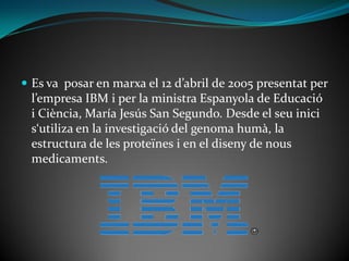  Es va posar en marxa el 12 d’abril de 2005 presentat per
  l’empresa IBM i per la ministra Espanyola de Educació
  i Ciència, María Jesús San Segundo. Desde el seu inici
  s‘utiliza en la investigació del genoma humà, la
  estructura de les proteïnes i en el diseny de nous
  medicaments.
 