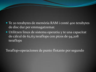  Te 20 terabytes de memòria RAM i conté 400 terabytes
  de disc dur per emmagatzemar.
 Utilitzen linux de sistema operatiu y te una capacitat
  de càlcul de 62,63 teraflops con picos de 94,208
  teraflops

Teraflop=operaciones de punto flotante por segundo
 