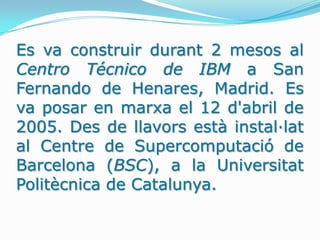 Es va construir durant 2 mesos al Centro Técnico de IBM a San Fernando de Henares, Madrid. Es va posar en marxa el 12 d'abril de 2005. Des de llavors està instal·lat al Centre de Supercomputació de Barcelona (BSC), a la Universitat Politècnica de Catalunya.