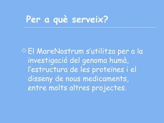 Per a què serveix? El MareNostrum s’utilitza per a la investigació del genoma humà, l’estructura de les proteïnes i el disseny de nous medicaments, entre molts altres projectes. 