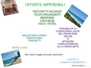 OFFERTE IMPERDIBILI
PACCHETTI VACANZE
TOUR ORGANIZZATI
WEEKEND
CROCIERE
VOLO- HOTEL
http://www.il-viaggio-dei-sogni.webnode.it/
BIGLIETTERIA AEREA
FERROVIARIA
TRAGHETTI
POSSIBILITA' DI
CONSULENZA, AIUTO
NEL PRENOTARE
ONLINE
O
AFFIDARSI
COMPLETAMENTE
ALLA CONSULENTEVISITA IL SITO :
CONTATTI:
ilviaggiodeisogni@libero.it
Alcune offerte..........
 