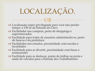LOCALIZAÇÃO.
             
 Localização super privilegiada para você não perder
  tempo: a 150 m da Estrada do Côco.
 Facilidades nas compras, perto de shoppings e
  supermercados
 Facilidade para tratar de assuntos administrativos, perto
  de bancos e da prefeitura
 Facilidades nos estudos, proximidade com escolas e
  faculdades
 Facilidade para se divertir, proximidade com bares e
  restaurantes
 Facilidade para se deslocar, ponto de ônibus na porta e
  saída de veículos para a Estrada dos Trabalhadores
 